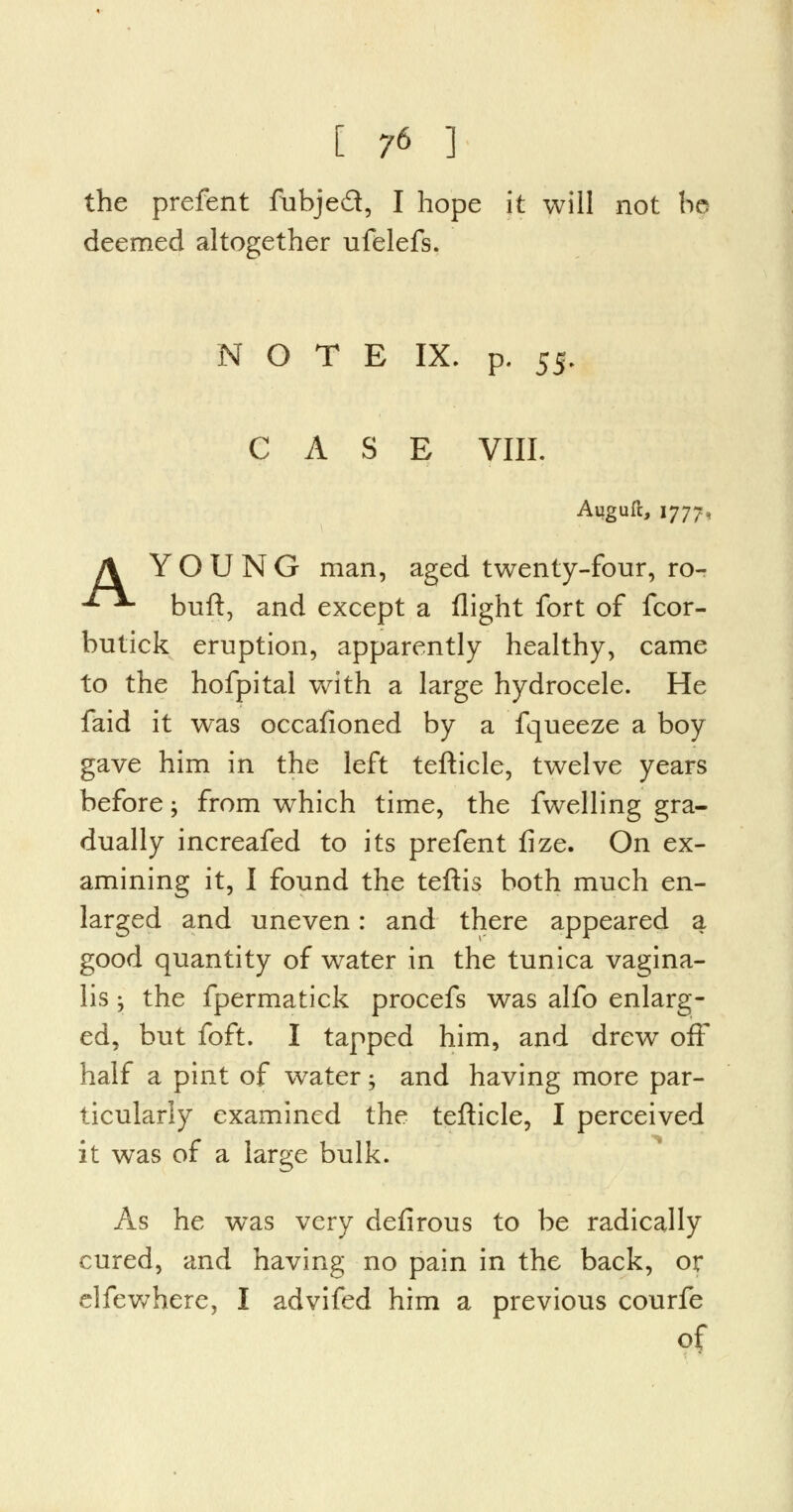 the prefent fubje£t, I hope it will not be deemed altogether ufelefs. N O T E IX. p. 55. CASE VIII. Auguft, 1777, A YOUNG man, aged twenty-four, ro- ■**■ buft, and except a flight fort of fcor- butick eruption, apparently healthy, came to the hofpital with a large hydrocele. He faid it was occafioned by a fqueeze a boy gave him in the left tefticle, twelve years before; from which time, the fwelling gra- dually increafed to its prefent fize. On ex- amining it, I found the teftis both much en- larged and uneven: and there appeared a good quantity of water in the tunica vagina- lis -, the fpermatick procefs was alfo enlarg- ed, but foft. I tapped him, and drew off half a pint of water • and having more par- ticularly examined the tefticle, I perceived it was of a large bulk. As he was very defirous to be radically cured, and having no pain in the back, or elfewhere, I advifed him a previous courfe of
