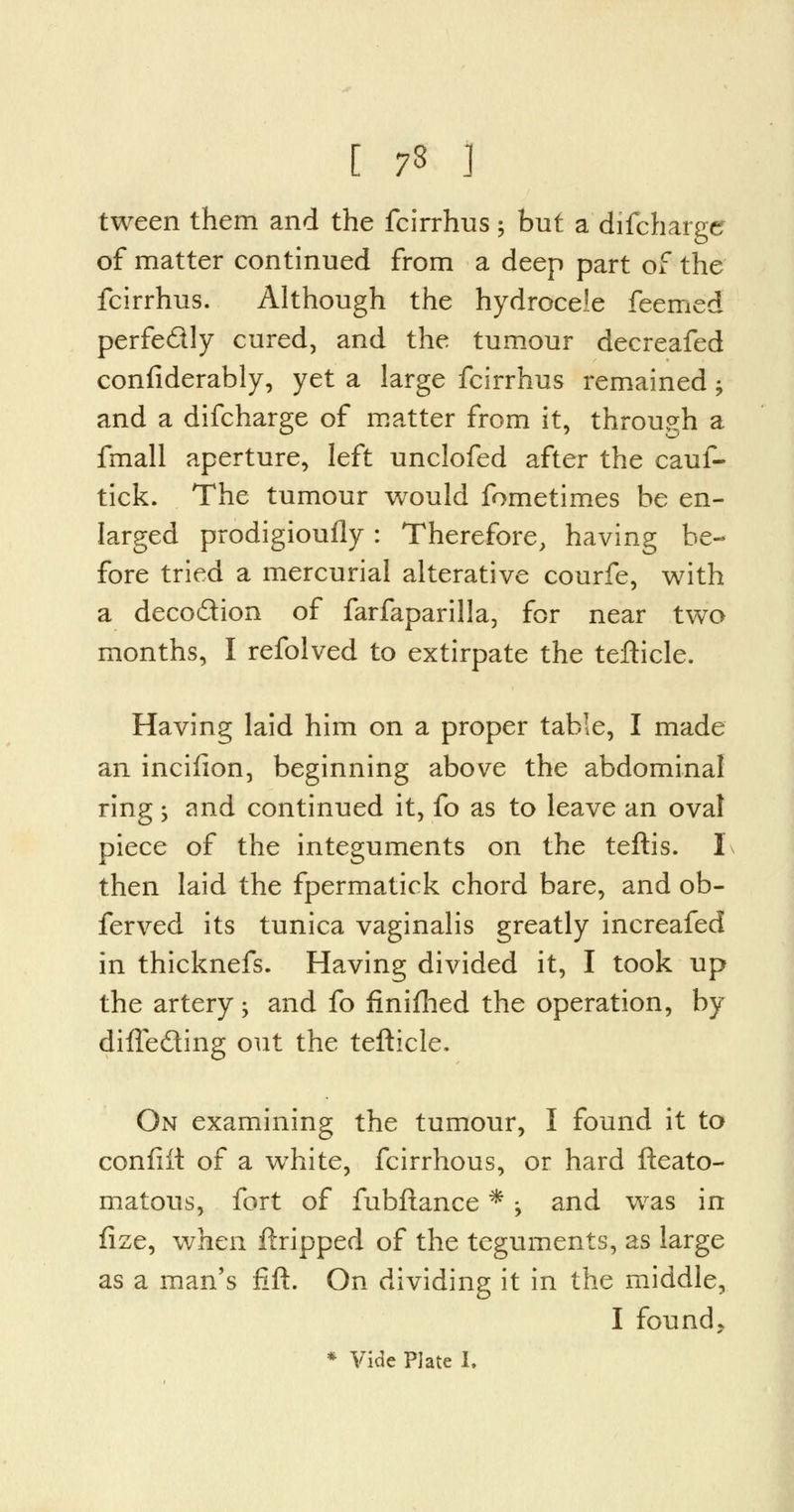 [ 73 ] tween them and the fcirrhus; but a difcharger of matter continued from a deep part of the fcirrhus. Although the hydrocele feemed perfe&ly cured, and the tumour decreafed confiderably, yet a large fcirrhus remained; and a difcharge of matter from it, through a fmall aperture, left unclofed after the cauf- tick. The tumour would fometimes be en- larged prodigioufly: Therefore, having be- fore tried a mercurial alterative courfe, with a deco&ion of farfaparilla, for near two months, I refolved to extirpate the tefticle. Having laid him on a proper table, I made an incilion, beginning above the abdominal ring ; and continued it, fo as to leave an oval piece of the integuments on the teftis. I then laid the fpermatick chord bare, and ob- ferved its tunica vaginalis greatly increafed in thicknefs. Having divided it, I took up the artery -y and fo finifhed the operation, by difle&ing out the tefticle. On examining the tumour, I found it to confiit of a white, fcirrhous, or hard fteato- matous, fort of fubftance * > and was in fize, when ftripped of the teguments, as large as a man's lift. On dividing it in the middle, I founds * Vide Plate I.