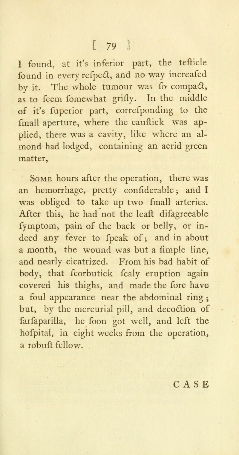 I found, at it's inferior part, the tefticle found in every refped, and no way increafed by it. The whole tumour was foi compact, as to feem fomewhat grifly. In the middle of it's fuperior part, correfponding to the fmall aperture, where the cauftick was ap- plied, there was a cavity, like where an al- mond had lodged, containing an acrid green matter, Some hours after the operation, there was an hemorrhage, pretty confiderable; and I was obliged to take up two fmall arteries. After this, he had not the leaft difagreeable fymptom, pain of the back or belly, or in- deed any fever to fpeak of; and in about a month, the wound was but a fimple line, and nearly cicatrized. From his bad habit of body, that fcorbutick fcaly eruption again covered his thighs, and made the fore have a foul appearance near the abdominal ring ; but, by the mercurial pill, and deco&ion of farfaparilla, he foon got well, and left the hofpital, in eight weeks from the operation, a robuft fellow. CASE