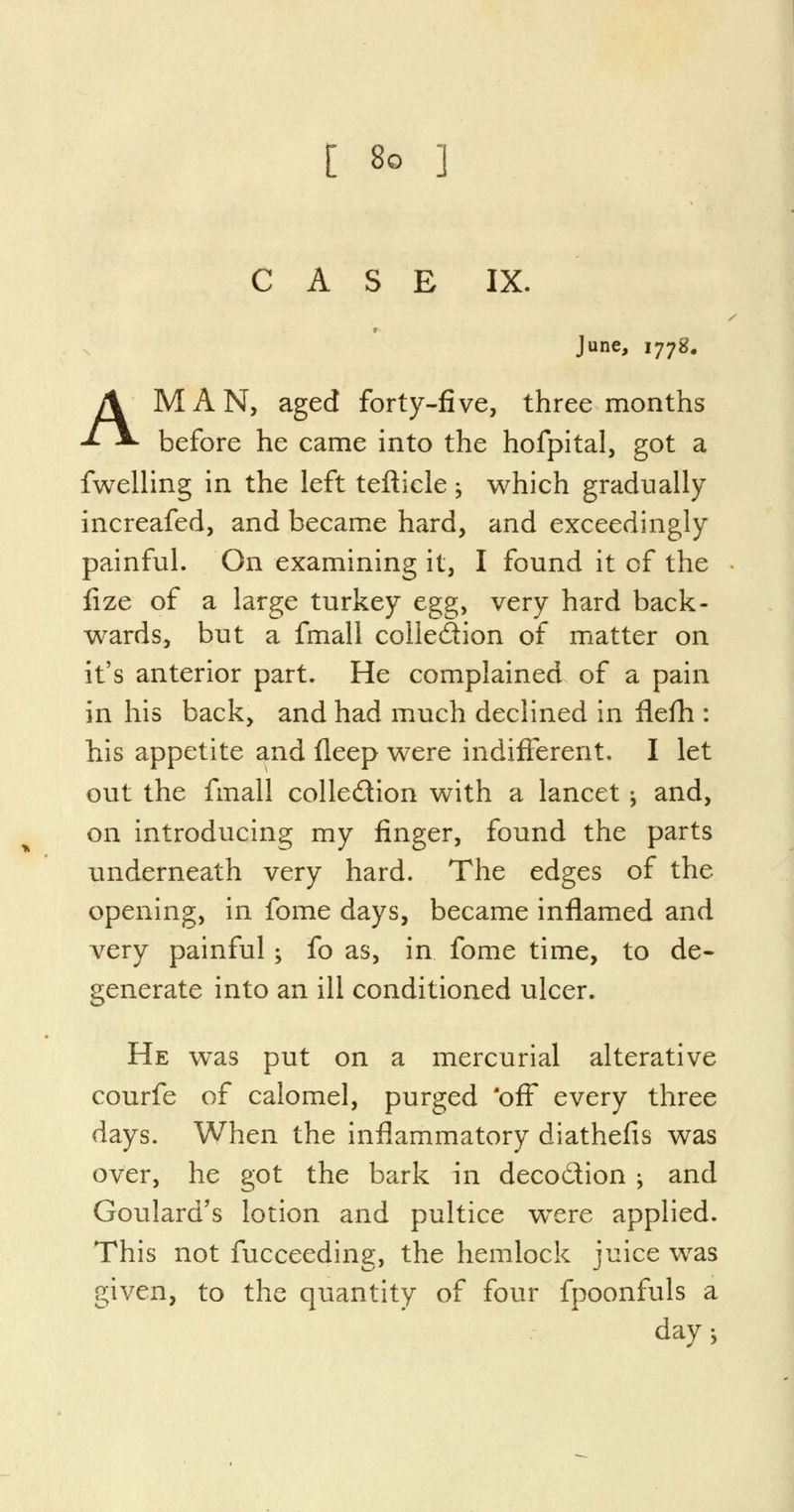 CASE IX. » June, 1778. AMAN, aged forty-five, three months before he came into the hofpital, got a fwelling in the left tefticle; which gradually increafed, and became hard, and exceedingly painful. On examining it, I found it of the fize of a large turkey egg, very hard back- wards, but a fmall collection of matter on it's anterior part. He complained of a pain in his back, and had much declined in flefh : his appetite and fleep were indifferent. I let out the fmall colle&ion with a lancet •, and, on introducing my finger, found the parts underneath very hard. The edges of the opening, in fome days, became inflamed and very painful; fo as, in fome time, to de- generate into an ill conditioned ulcer. He was put on a mercurial alterative courfe of calomel, purged 'off every three days. When the inflammatory diathefis was over, he got the bark in deco£tion -y and Goulard's lotion and pultice wrere applied. This not fucceeding, the hemlock juice was given, to the quantity of four fpoonfuls a days