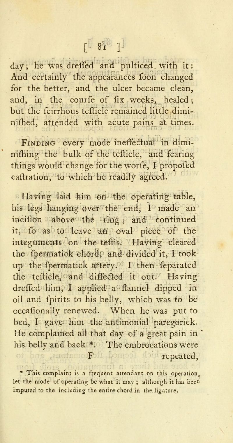 day-, he was dreffed and pulticed. with it: And certainly the appearances foon changed for the better, and the ulcer became clean, and, in the courfe of fix weeks, healed; but the fcirrhous tefticle remained little dimi- nished, attended with acute pains at times. Finding every mode inefTe&ual in dimi- nifhing the bulk of the tefticle, and fearing things would change for the worfe, I propofed caftration, to which he readily agreed. Having laid him on the operating table, his legs hanging over the end, I made an incifion above the ring j and continued it, fo as to leave an oval piece of the integuments on the teftis. Having cleared the fpermatick chord, and divided it, I took up the fpermatick artery. I then feparated the tefticle, and diffe&ed it out. Having drefTed him, I applied a flannel dipped in oil and fpirits to his belly, which was to be occafionally renewed. When he was put to bed, I gave him the antimonial paregorick. He complained all that day of a great pain in his belly and back *. The embrocations were F repeated, * This complaint is a frequent attendant on this operation, let the mode of operating be what it may ; although it has been imputed to the including the entire chord in the ligature.