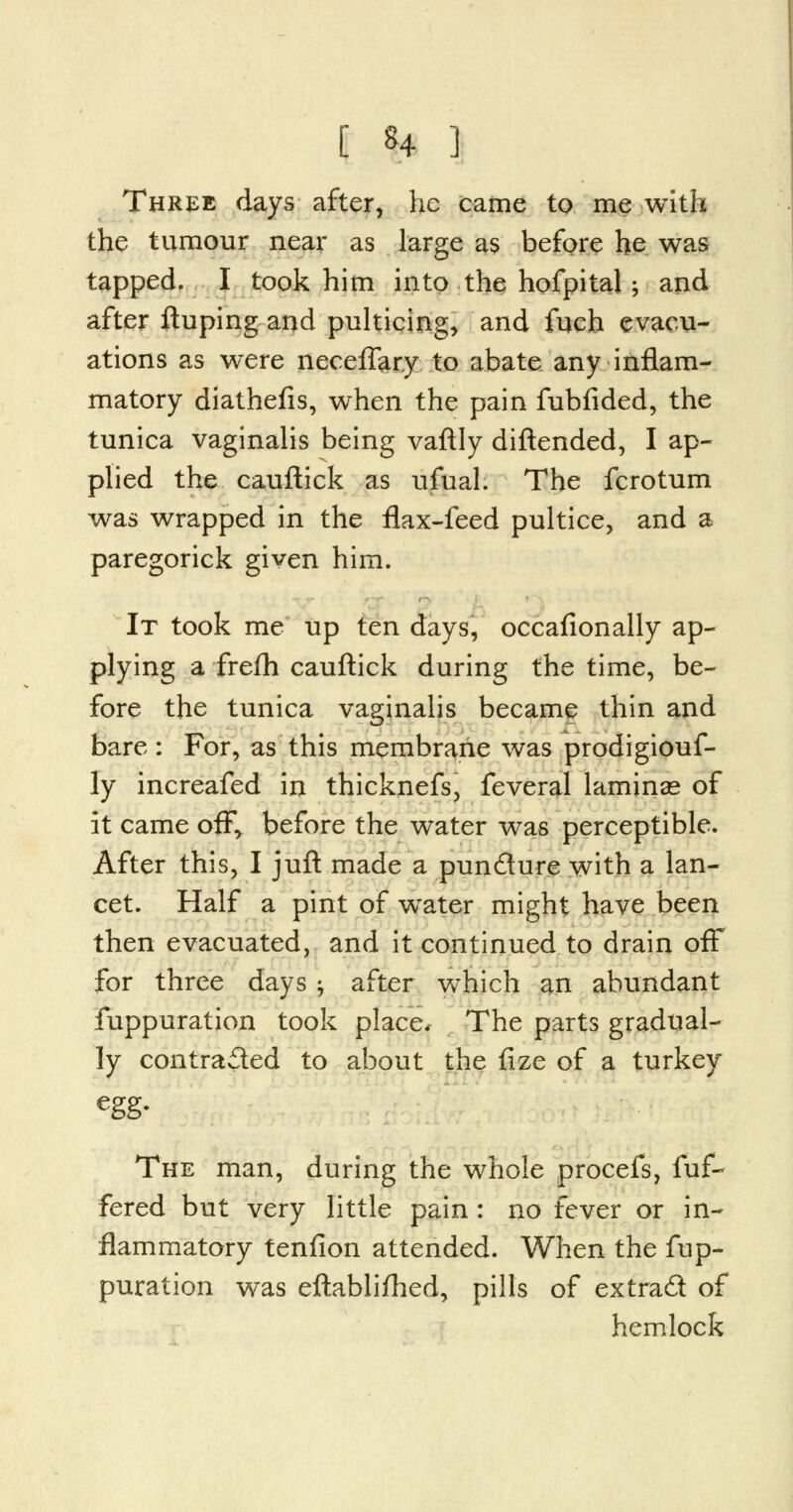 Three days after, he came to me with the tumour near as large as before he was tapped. I took him into the hofpital; and after ftuping and pulticing, and fuch evacu- ations as were neceflary to abate any inflam- matory diathefis, when the pain fubfided, the tunica vaginalis being vaftly diftended, I ap- plied the cauftick as ufual. The fcrotum was wrapped in the flax-feed pultice, and a paregorick given him. It took me up ten days, occafionally ap- plying a frefh cauftick during the time, be- fore the tunica vaginalis became thin and bare : For, as this membrane was prodigiouf- ly increafed in thicknefs, feveral laminae of it came off, before the water was perceptible. After this, I juft made a pun&ure with a lan- cet. Half a pint of wTater might have been then evacuated, and it continued to drain off for three days j after which an abundant fuppuration took place, The parts gradual- ly contracted to about the fize of a turkey egg- The man, during the whole procefs, fuf- fered but very little pain : no fever or in- flammatory tenfion attended. When the fup- puration was eftablifhed, pills of extrad of hemlock