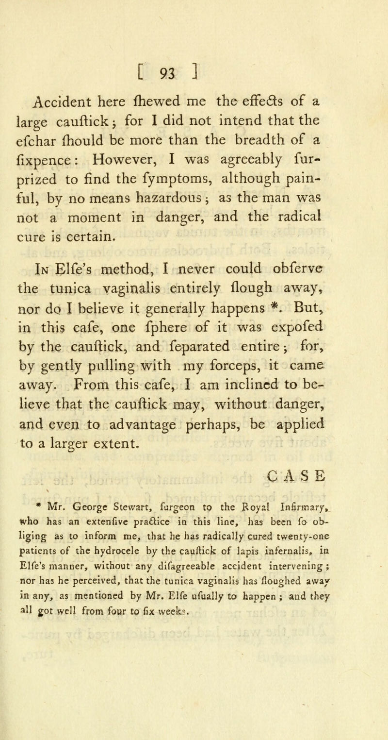 Accident here fhewed me the effeds of a large cauftick -, for I did not intend that the efchar mould be more than the breadth of a fixpence: However, I was agreeably fur- prized to find the fymptoms, although pain- ful, by no means hazardous ; as the man was not a moment in danger, and the radical cure is certain. In Elfe's method, I never could obferve the tunica vaginalis entirely flough away, nor do I believe it generally happens *. But, in this cafe, one fphere of it was expofed by the cauftick, and feparated entire; for, by gently pulling with my forceps, it came away. From this cafe, I am inclined to be- lieve that the cauftick may, without danger, and even to advantage perhaps, be applied to a larger extent. CASE * Mr. George Stewart, furgeon to the Royal Infirmary, who has an extenfive practice in this line, has been fo ob- liging as to inform me, that he has radically cured twenty-one patients of the hydrocele by the cauftick of lapis infernalis, in Elfe's manner, without any difagreeable accident intervening; nor has he perceived, that the tunica vaginalis has floughed away in any, as mentioned by Mr. Elfe ufually to happen ; and they all got well from four to fix weekr.