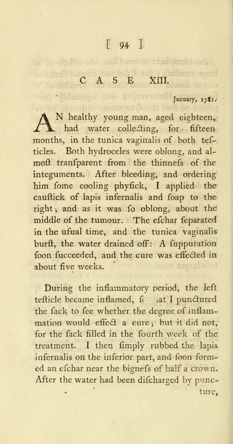 CASE XIII. January, ijti* N healthy young man, aged eighteen, had water collecting, for- fifteen months, in the tunica vaginalis of both tef- tides. Both hydroceles were oblong, and al- moft tranfparent from the thinnefs of the integuments. After bleeding, and ordering him fome cooling phyfick, I applied the cauftick of lapis infernalis and foap to the right i and as it was fo oblong, about the middle of the tumour. The efchar feparated in the ufual time, and the tunica vaginalis burft, the water drained off: A fuppuration foon fucceeded, and the cure was eflfe&ed in about five weeks. During the inflammatory period, the left tefticle became inflamed, fi xat I punctured the fack to fee whether the degree of inflam- mation would eftecY a cure -, but it did not, for the fack filled in the fourth week of the treatment. I then limply rubbed the lapis infernalis on the inferior part, and foon form- ed an efchar near the bignefs of half a crown. After the water had been difcharged by punc- ture,