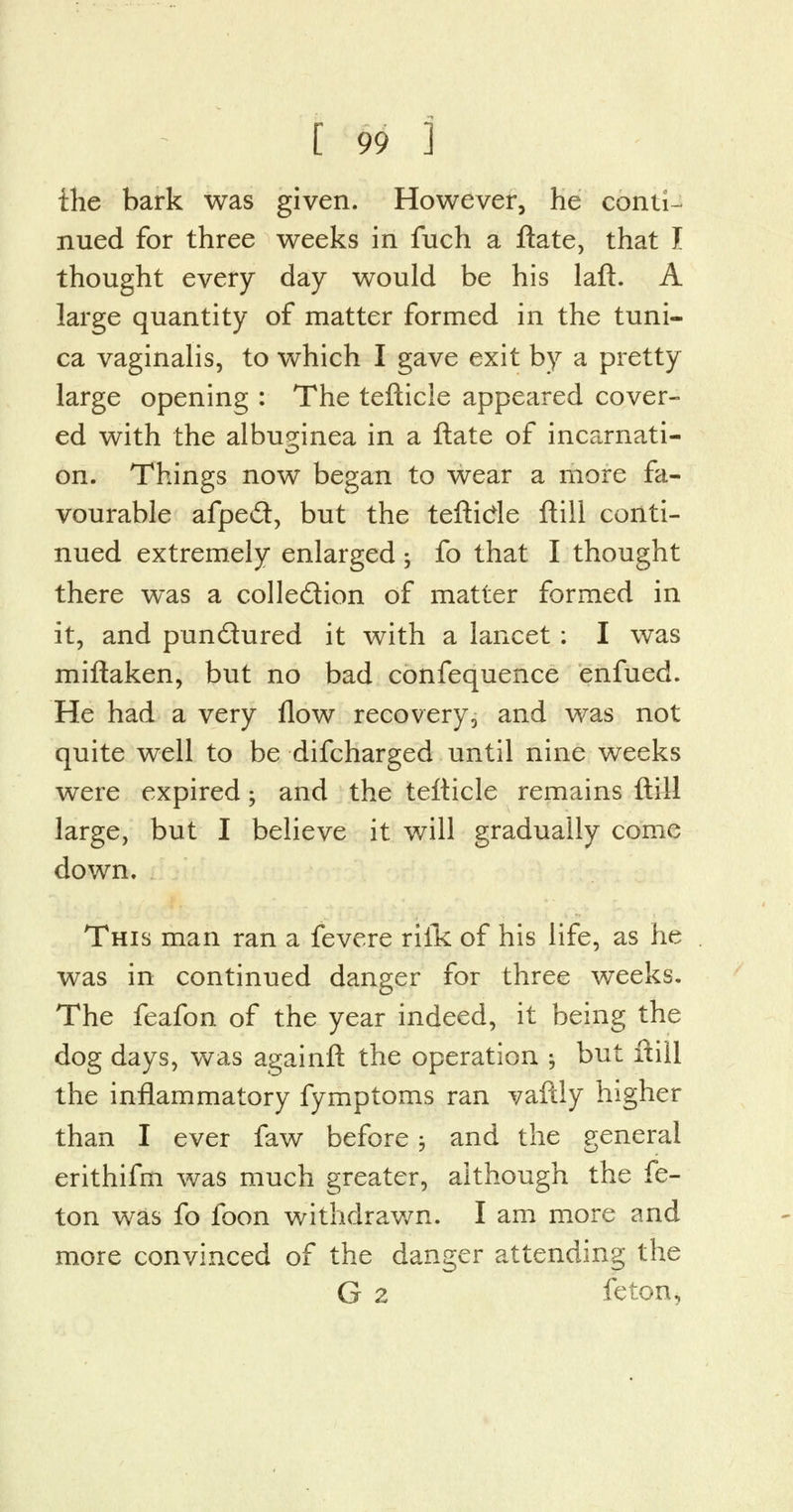 the bark was given. However, he conti- nued for three weeks in fuch a ftate, that J thought every day would be his laft. A large quantity of matter formed in the tuni- ca vaginalis, to which I gave exit by a pretty large opening : The tefticle appeared cover- ed with the albup;inea in a ftate of incarnati- on. Things now began to wear a more fa- vourable afpe£t, but the teftide ftill conti- nued extremely enlarged -y fo that I thought there was a collection of matter formed in it, and pundtured it with a lancet : I was miftaken, but no bad confequence enfued. He had a very flow recovery, and was not quite well to be difcharged until nine weeks were expired • and the tefticle remains ftill large, but I believe it will gradually come down. This man ran a fevere riik of his life, as he was in continued danger for three weeks. The feafon of the year indeed, it being the dog days, was againft the operation ; but ftill the inflammatory fymptoms ran vaftly higher than I ever faw before ; and the general erithifm was much greater, although the fe- ton was fo foon withdrawn. I am more and more convinced of the danger attending the G 2 feton,