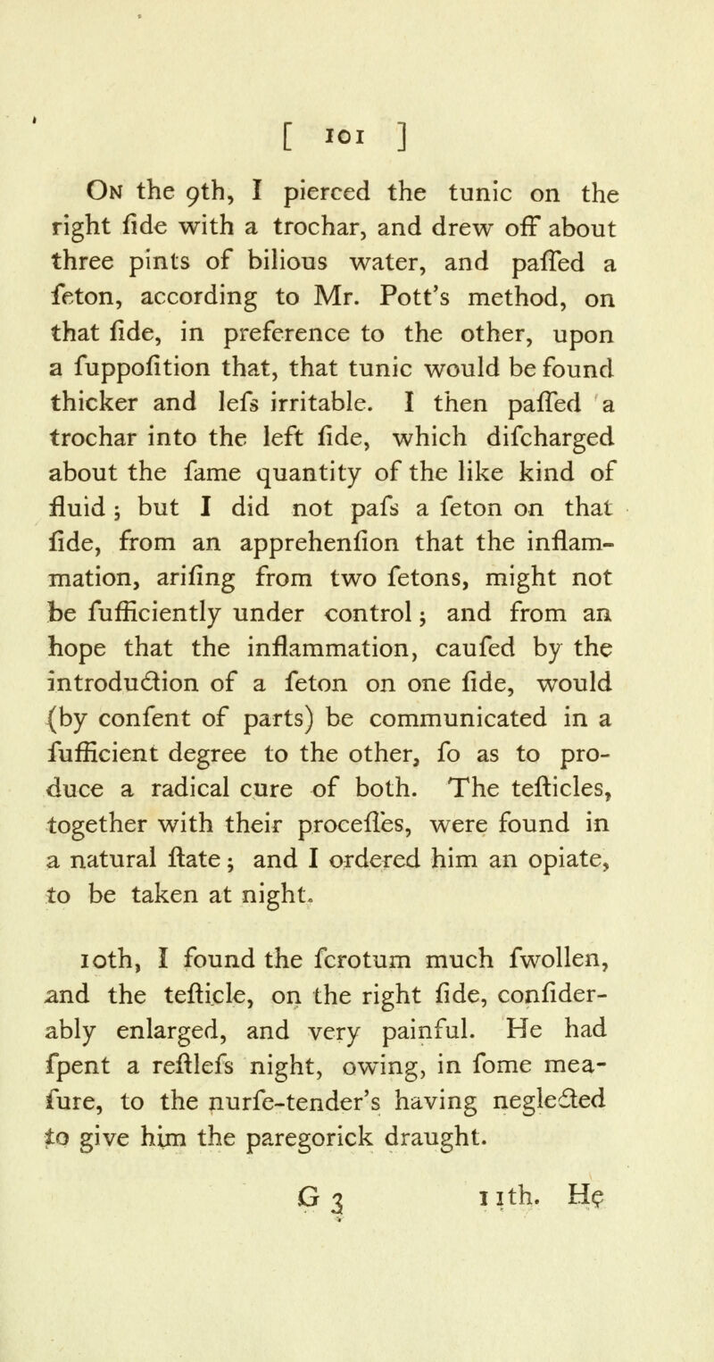 On the 9th, I pierced the tunic on the right fide with a trochar, and drew off about three pints of bilious water, and paffed a feton, according to Mr. Pott's method, on that fide, in preference to the other, upon a fuppofition that, that tunic would be found thicker and lefs irritable. I then paffed a trochar into the left fide, which difcharged about the fame quantity of the like kind of fluid ; but I did not pafs a feton on that fide, from an apprehenfion that the inflam- mation, arifing from two fetons, might not be fufficiently under control; and from an hope that the inflammation, caufed by the introdu&ion of a feton on one fide, would (by confent of parts) be communicated in a fufficient degree to the other, fo as to pro- duce a radical cure of both. The tefticles, together with their procefles, were found in a natural ftate; and I ordered him an opiate, to be taken at night. 10th, I found the fcrotum much fwollen, and the tefti.cle, on the right fide, confider- ably enlarged, and very painful. He had fpent a reftlefs night, owing, in fome mea- fure, to the nurfe-tender's having negle&ed to give him the paregorick draught. G 3 11th. He