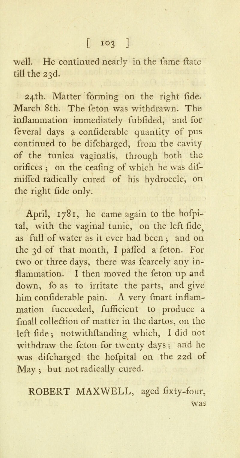 well. He continued nearly in the fame ftate till the 23d. 24th. Matter forming on the right fide* March 8th. The feton was withdrawn. The inflammation immediately fubfided, and for feveral days a confiderabk quantity of pus continued to be discharged, from the cavity of the tunica vaginalis, through both the orifices ; on the ceafing of which he was dif- mifled radically cured of his hydrocele, on the right fide only, April, 1781, he came again to the hofpi- tal, with the vaginal tunic, on the left fide as full of water as it ever had been ; and on the 3d of that month, I paffed a feton. For two or three days, there was fcarcely any in- flammation. I then moved the feton up and down, fo as to irritate the parts, and give him confiderable pain. A very fmart inflam- mation fucceeded, fufficient to produce a fmall colle&ion of matter in the dartos, on the left fide; notwithftanding which, I did not withdraw the feton for twenty days; and he was difcharged the hofpital on the 2 2d of May -, but not radically cured. ROBERT MAXWELL, aged fixty-four, was