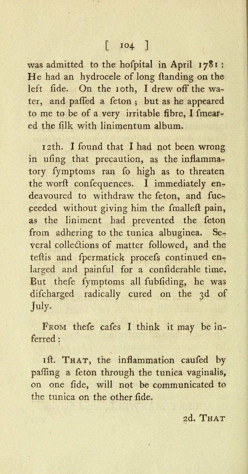 was admitted to the hofpital in April 1781 ; He had an hydrocele of long {landing on the left fide. On the loth, I drew off the wa- ter, and paffed a feton ; but as he appeared to me to be of a very irritable fibre, I fmear- ed the filk with linimentum album, 12th. I found that I had not been wrong in ufing that precaution, as the inflamma- tory fymptoms ran fo high as to threaten the worft confequences. I immediately en- deavoured to withdraw the feton, and fuc- ceeded without giving him the fmalleft pain, as the liniment had prevented the feton from adhering to the tunica albuginea. Se- veral colle&ions of matter followed, and the teftis and fpermatick procefs continued en- larged and painful for a confiderable time. But thefe fymptoms all fubfiding, he was difcharged radically cured on the 3d of July- From thefe cafes I think it may be in- ferred : lft. That, the inflammation caufed by paffing a feton through the tunica vaginalis, on one fide, will not be communicated to the tunica on the other fide, 2d. That