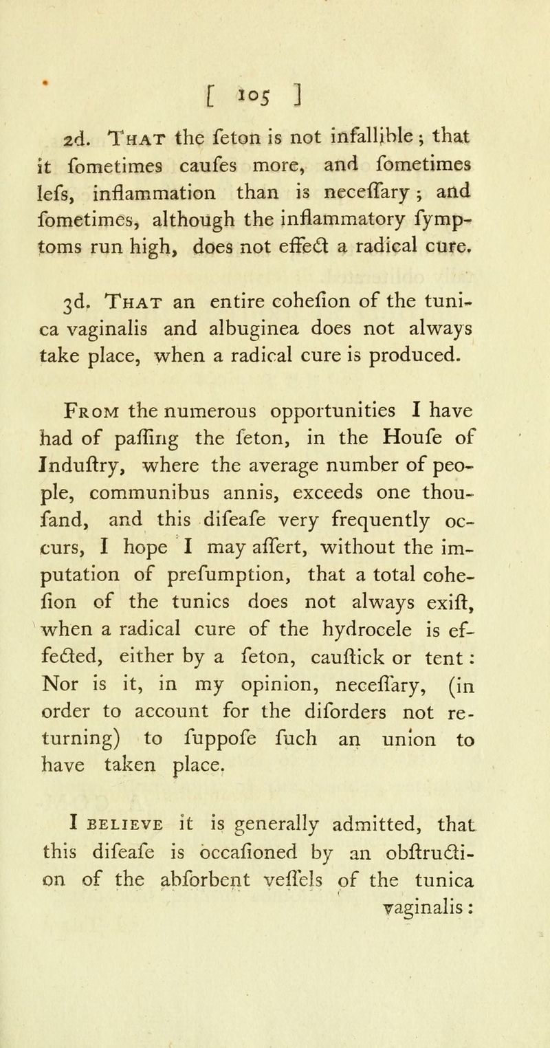 2d. That the feton is not infallible ; that it fometimes caufes more, and fometimes lefs, inflammation than is neceflary; and fometimes, although the inflammatory fymp- toms run high, does not effect a radical cure. 3d. That an entire cohefion of the tuni- ca vaginalis and albuginea does not always take place, when a radical cure is produced. From the numerous opportunities I have had of pafling the feton, in the Houfe of Jnduftry, where the average number of peo- ple, communibus annis, exceeds one thou- fand, and this difeafe very frequently oc- curs, I hope I may aflert, without the im- putation of prefumption, that a total cohe- fion of the tunics does not always exift, when a radical cure of the hydrocele is ef~ feded, either by a feton, cauftick or tent: Nor is it, in my opinion, neceflary, (in order to account for the diforders not re- turning) to fuppofe fuch an union to have taken place. I believe it is generally admitted, that this difeafe is occasioned by an obftrudi- on of the abforbent veflels of the tunica vaginalis: