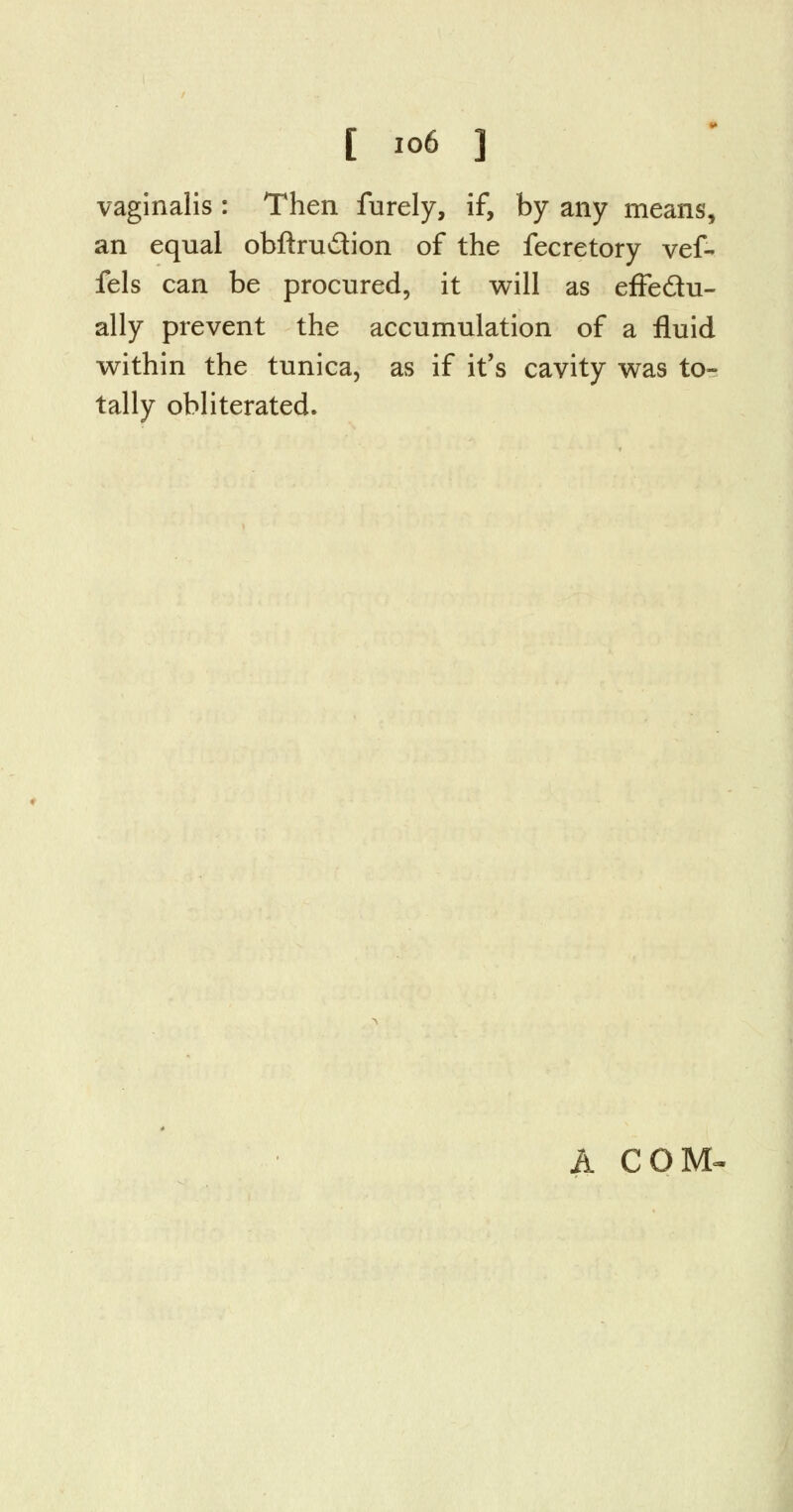 vaginalis : Then furely, if, by any means, an equal obftru&ion of the fecretory vef- fels can be procured, it will as effectu- ally prevent the accumulation of a fluid within the tunica, as if it's cavity was to- tally obliterated. A COM