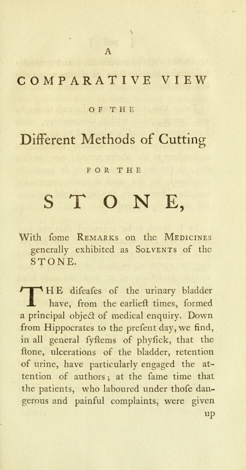 A COMPARATIVE VIEW O F T H E Different Methods of Cutting FOR THE STONE, With fome Remarks on the Medicines generally exhibited as Solvents of the STONE. THE difeafes of the urinary bladder have, from the earlieft times, formed a principal object of medical enquiry. Down from Hippocrates to the prefent day, we find, in all general fyftems of phyfick, that the ftone, ulcerations of the bladder, retention of urine, have particularly engaged the at- tention of authors; at the fame time that the patients, who laboured under thofe dan- gerous and painful complaints, were given up
