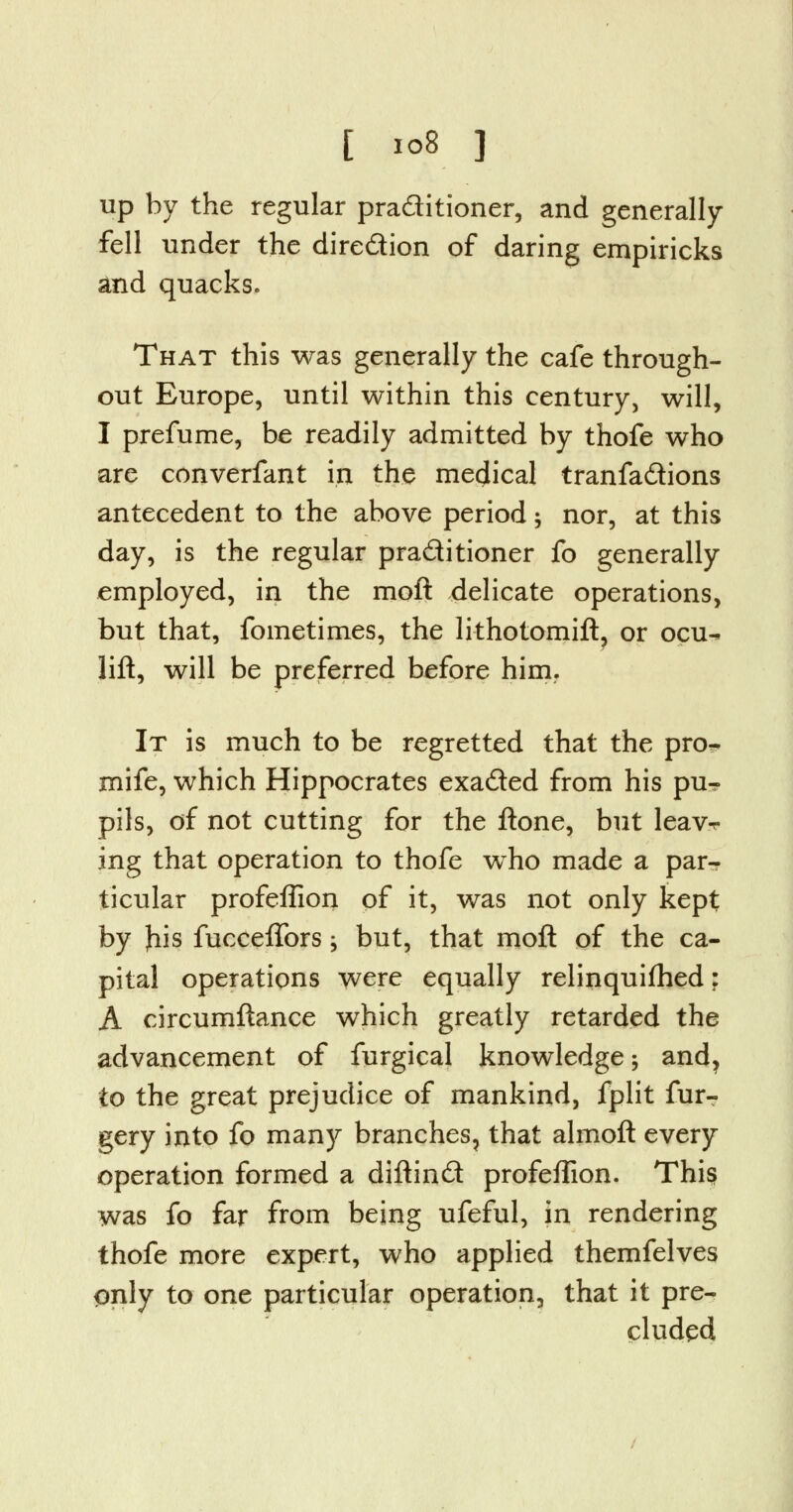 up by the regular praditioner, and generally fell under the diredion of daring empiricks and quacks. That this was generally the cafe through- out Europe, until within this century, will, I prefume, be readily admitted by thofe who are converfant in the medical tranfadions antecedent to the above period $ nor, at this day, is the regular praditioner fo generally employed, in the moft delicate operations, but that, fometimes, the lithotomift, or ocu- lift, will be preferred before him. It is much to be regretted that the pro- mife, which Hippocrates exaded from his pu-? pils, of not cutting for the ftone, but leav-r ing that operation to thofe who made a par- ticular profeffion of it, was not only kept by Jiis fucceffors; but, that moft of the ca- pital operations were equally relinquifhed: A circumftance which greatly retarded the advancement of furgical knowledge ; and, to the great prejudice of mankind, fplit furr gery into fo many branches, that almoft every operation formed a diftind profeffion. This was fo far from being ufeful, in rendering thofe more expert, who applied themfelves only to one particular operation, that it pre- cluded