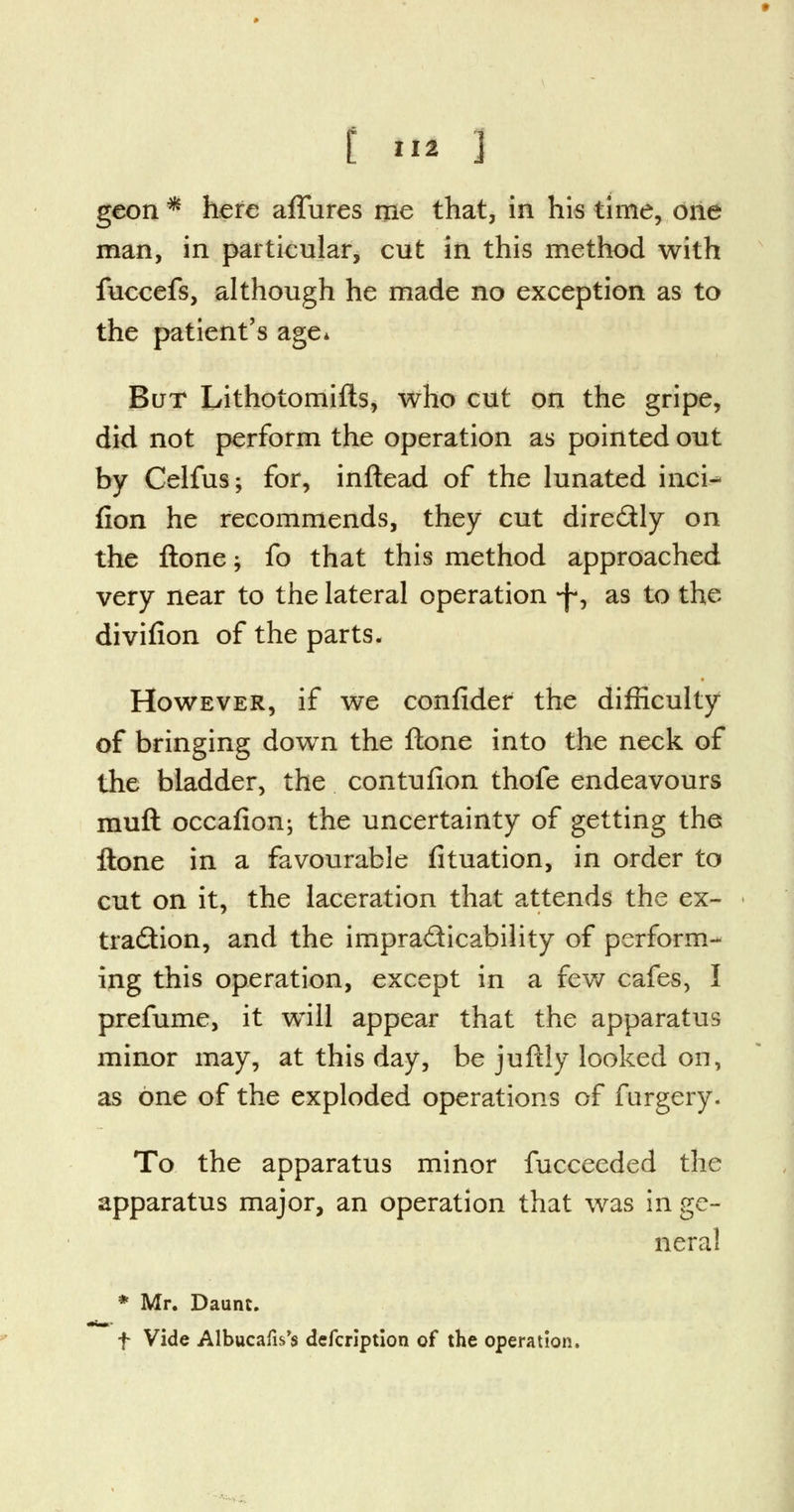 t *I2 ] geon * here affures me that, in his time, one man, in particular, cut in this method with fuccefs, although he made no exception as to the patient's age* But Lithotomifls, who cut on the gripe, did not perform the operation as pointed out by Celfus; for, inftead of the lunated inci- fion he recommends, they cut directly on the Hone -, fo that this method approached very near to the lateral operation -J*, as to the divifion of the parts. However, if we confidef the difficulty of bringing down the ftone into the neck of the bladder, the contufion thofe endeavours muft occafion; the uncertainty of getting the ftone in a favourable fituation, in order to cut on it, the laceration that attends the ex- traction, and the impracticability of perform- ing this operation, except in a few cafes, I prefume, it will appear that the apparatus minor may, at this day, be juftly looked on, as one of the exploded operations of furgery. To the apparatus minor fucceeded the apparatus major, an operation that was in ge- neral * Mr. Daunt. f Vide Albucafis's defcription of the operation.