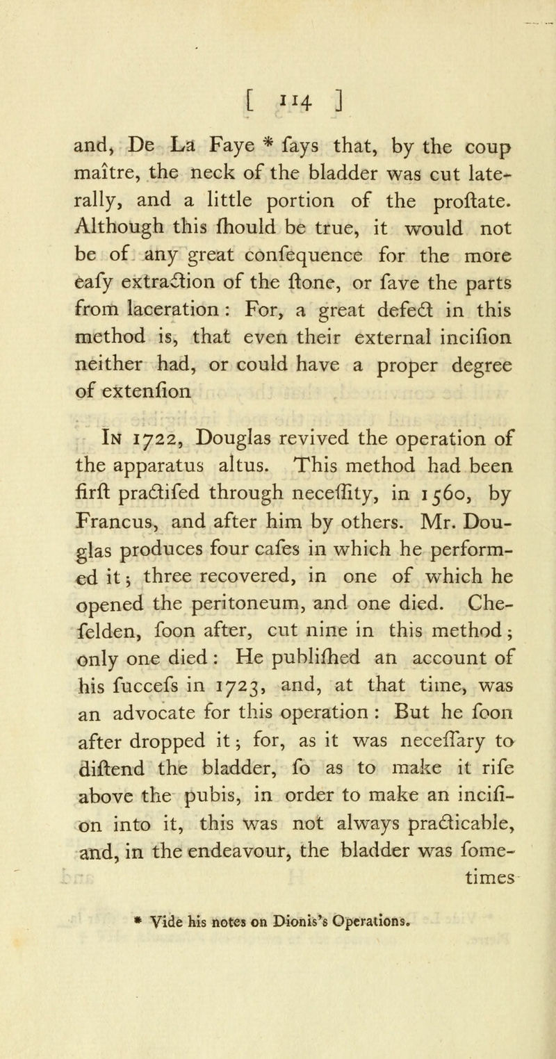 and, De La Faye * fays that, by the coup maitre, the neck of the bladder was cut late- rally, and a little portion of the proftate. Although this fhould be true, it would not be of any great confequence for the more eafy extraction of the ftone, or fave the parts from laceration : For, a great defed in this method is, that even their external incifion neither had, or could have a proper degree of extenfion In 1722, Douglas revived the operation of the apparatus altus. This method had been firft pra&ifed through necefllty, in 1560, by Francus, and after him by others. Mr. Dou- glas produces four cafes in which he perform- ed it 3 three recovered, in one of which he opened the peritoneum, and one died. Che- felden, foon after, cut nine in this method; only one died : He publifhed an account of his fuccefs in 1723, and, at that time, was an advocate for this operation : But he foon after dropped it; for, as it was neceffary to diftend the bladder, fo as to make it rife above the pubis, in order to make an incifi- on into it, this was not always practicable, and, in the endeavour, the bladder was fome- times * Vide his notes on Dionis's Operations.