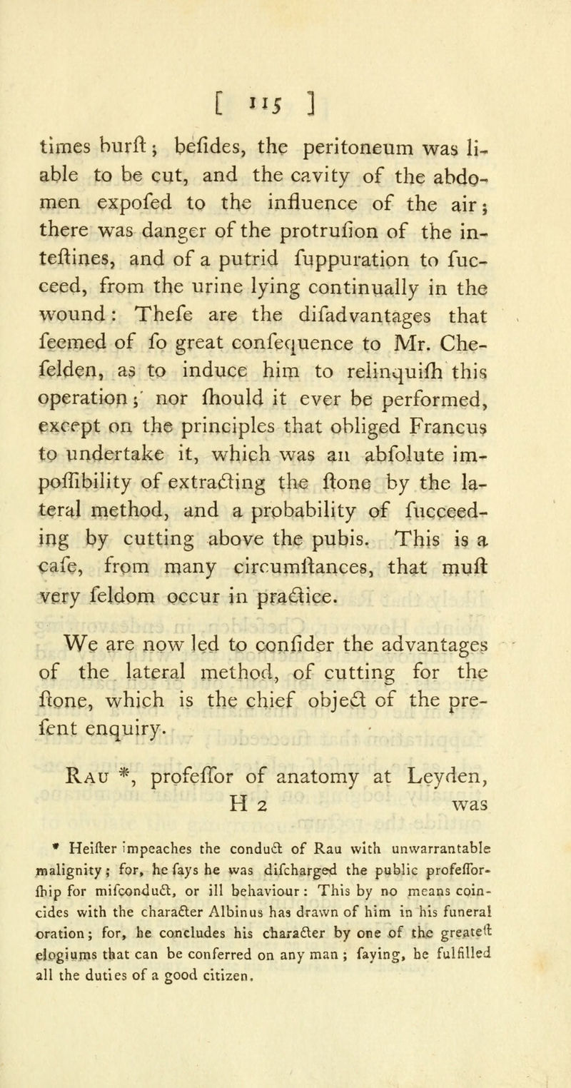 times burft; befides, the peritoneum was li- able to be cut, and the cavity of the abdo- men expofed to the influence of the air; there was danger of the protrufion of the in- terlines, and of a putrid fuppuration to fuc- ceed, from the urine lying continually in the wound: Thefe are the difadvantages that feemed of fo great confequence to Mr. Che- felden, as to induce him to relinquifh this operation; nor fhould it ever be performed, except on the principles that obliged Francus to undertake it, which was an abfolute im- pofTibility of extracting the ftone by the la- teral method, and a probability of fucceed- ing by cutting above the pubis. This is a cafe, from many circumftances, that njuft very feldom occur in practice. We are now led to confider the advantages of the lateral method, of cutting for the flone, which is the chief obje£t of the pre- fent enquiry. Rau *, profefTor of anatomy at Ley den, H 2 was * Heifter impeaches the conduct of Rau with unwarrantable malignity; for, he fays he was difcharged the public profeffor- fbip for mifconducl, or ill behaviour: This by no means coin- cides with the character Albinus has drawn of him in his funeral oration; for, he concludes his character by one of the greatest elogiums that can be conferred on any man ; faying, be fulfilled all the duties of a good citizen.