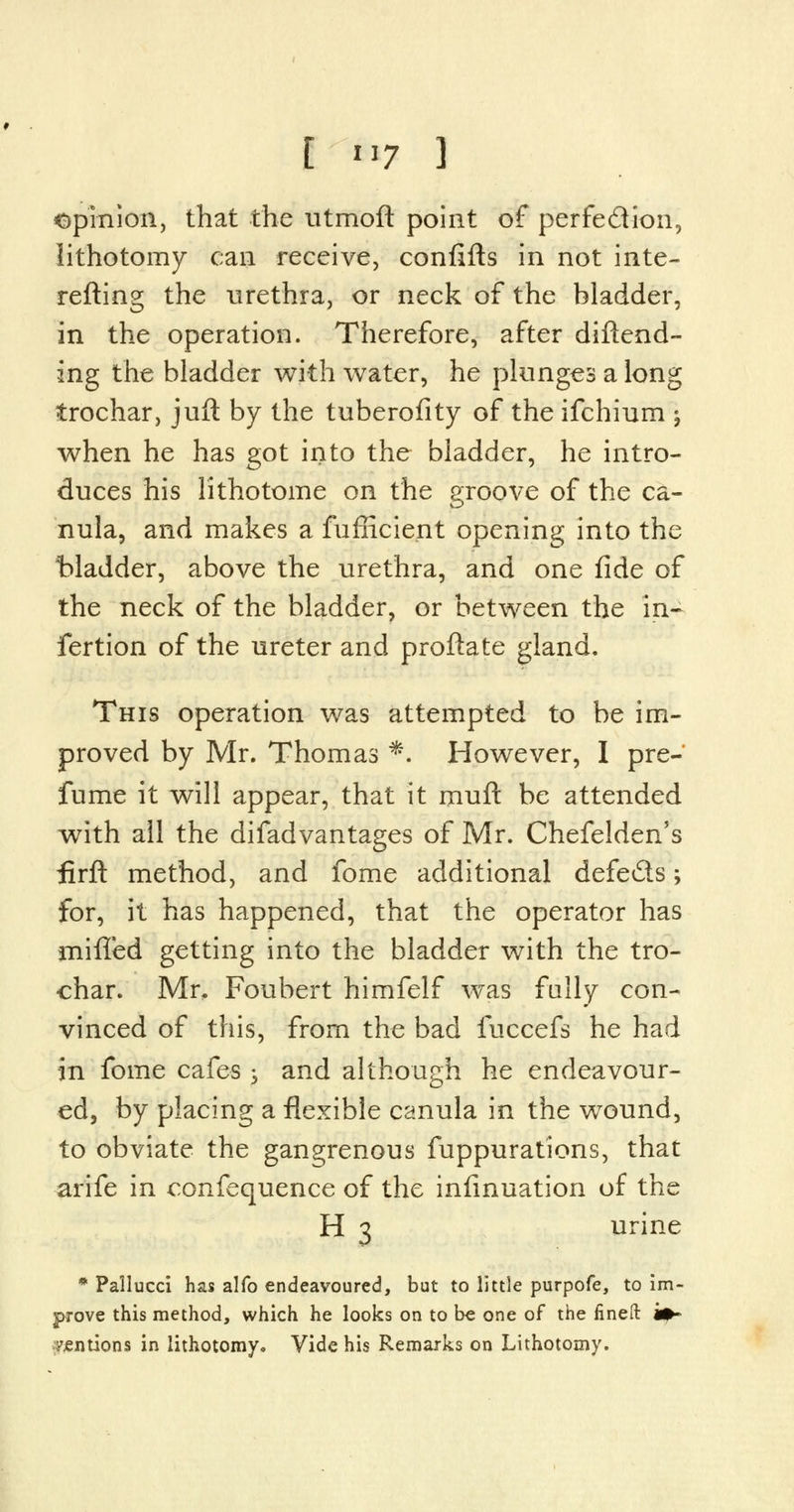 opinion, that the utmoft point of perfe&ion, lithotomy can receive, confifts in not inte- refting the urethra, or neck of the bladder, in the operation. Therefore, after diftend- ing the bladder with water, he plunges a long trochar, juft by the tuberofity of the ifchinm -9 when he has got into the bladder, he intro- duces his lithotome on the groove of the ca- nula, and makes a fufficient opening into the bladder, above the urethra, and one fide of the neck of the bladder, or between the in- fertion of the ureter and proftate gland. This operation was attempted to be im- proved by Mr. Thomas *. However, I pre- fume it will appear, that it muft be attended with all the difadvantages of Mr. Chefelden's firft method, and fome additional defeats; for, it has happened, that the operator has milled getting into the bladder with the tro- char. Mr, Foubert himfelf was fully con- vinced of this, from the bad fuccefs he had in fome cafes -? and although he endeavour- ed, by placing a flexible canula in the wound, to obviate the gangrenous fuppurations, that arife in confequence of the infinuation of the H 3 urine * Pallucci has alfo endeavoured, but to little purpofe, to im- prove this method, which he looks on to be one of the fined i*» mentions in lithotomy. Vide his Remarks on Lithotomy.