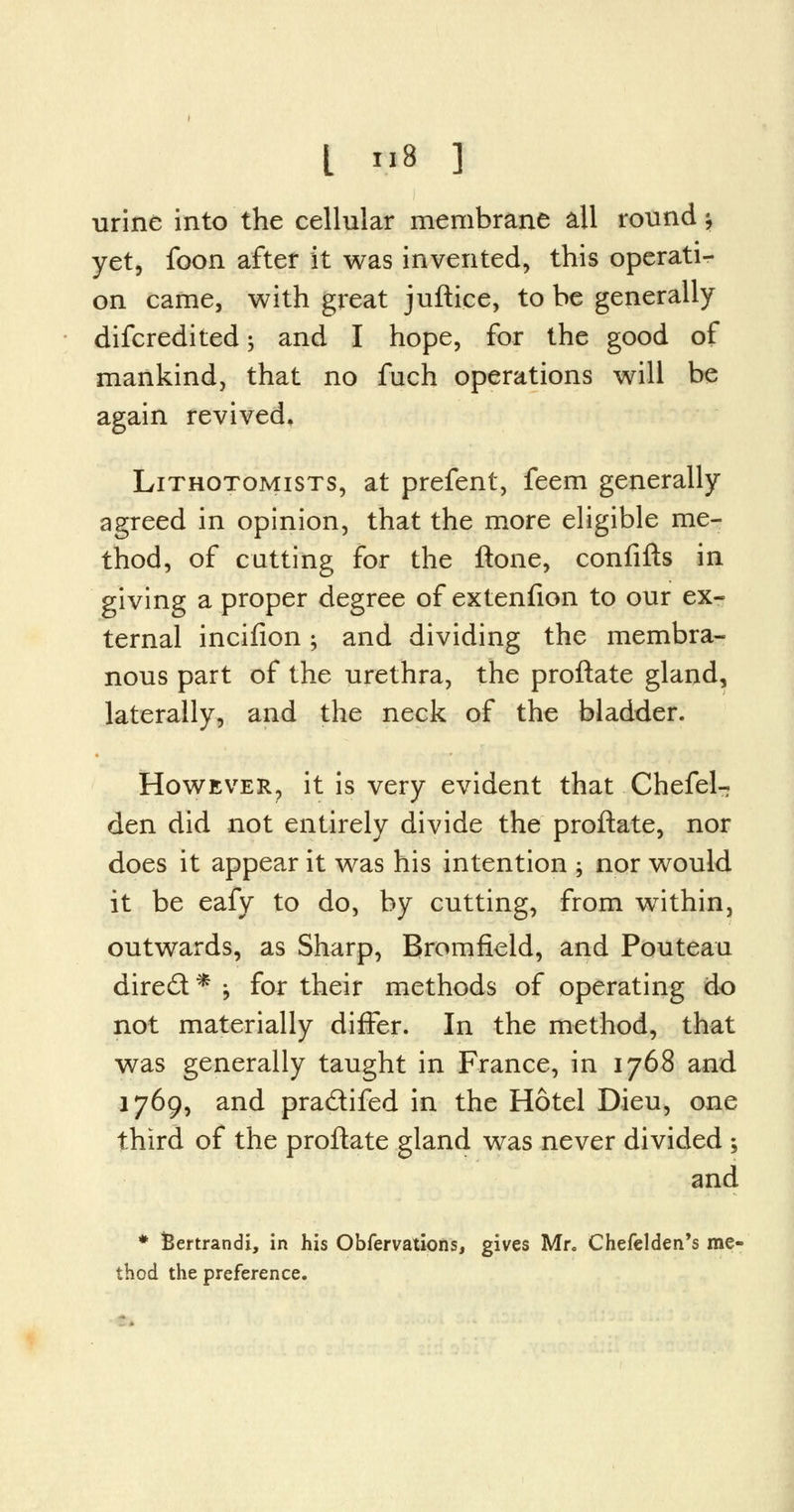 I »8 ] urine into the cellular membrane all round \ yet, foon after it was invented, this operati- on came, with great juftice, to be generally difcredited; and I hope, for the good of mankind, that no fuch operations will be again revived, Lithotomists, at prefent, feem generally agreed in opinion, that the more eligible me- thod, of cutting for the ftone, confifts in giving a proper degree of extenfion to our ex- ternal incifion; and dividing the membra- nous part of the urethra, the proftate gland, laterally, and the neck of the bladder. However? it is very evident that Chefel- den did not entirely divide the proftate, nor does it appear it was his intention ; nor would it be eafy to do, by cutting, from within, outwards, as Sharp, Bromfield, and Pouteau dire£t* j for their methods of operating do not materially differ. In the method, that was generally taught in France, in 1768 and 1769, and pra&ifed in the Hotel Dieu, one third of the proftate gland was never divided ; and * fcertrandi, in his Obfervations, gives Mr. Chefelden's me- thod the preference.