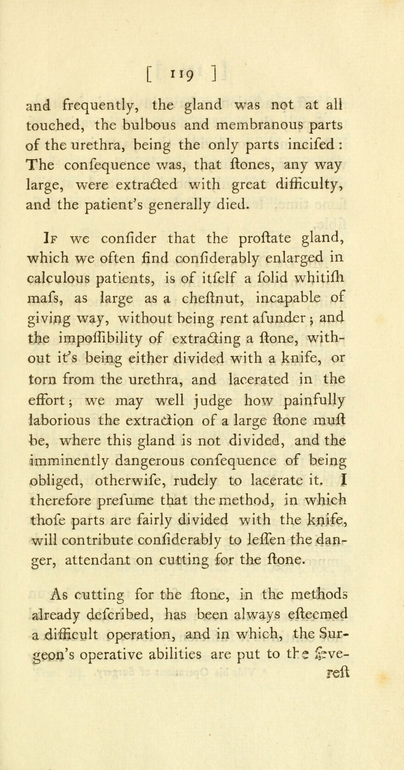 and frequently, the gland was not at all touched, the bulbous and membranous parts of the urethra, being the only parts incifed : The confequence was, that ftones, any way large, were extra&ed with great difficulty, and the patient's generally died. If we confider that the proftate gland, which we often find confiderably enlarged in calculous patients, is of itfelf a folid whitifh mafs, as large as a cheftnut, incapable of giving way, without being rent afunder -y and the impoffibility of extracting a ftone, with- out it's being either divided with a knife, or torn from the urethra, and lacerated in the effort j we may well judge how painfully laborious the extraction of a large ftone muft be, where this gland is not divided, and the imminently dangerous confequence of being obliged, otherwife, rudely to lacerate it. J therefore prefume that the method, in which thofe parts are fairly divided with the knife, will contribute confiderably to leffen the dan- ger, attendant on cutting for the ftone. As cutting for the ftone, in the methods already defcribed, has been always eftecmed a difficult operation, and in which, the Sur- geon's operative abilities are put to the feve- reft