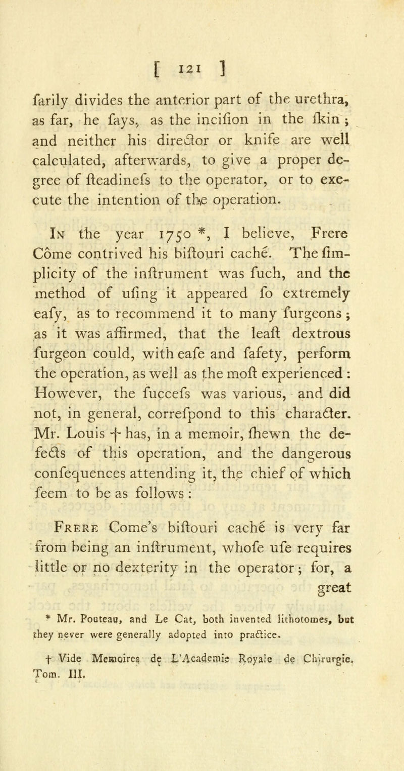 farily divides the anterior part of the urethra, as far, he fays., as the incifion in the ikin ; and neither his dire&or or knife are well calculated, afterwards, to give a proper de- gree of fteadinefs to the operator, or to exe- cute the intention of the operation. In the year 1750 *, I believe, Frere Come contrived his biftouri cache. The fim- plicity of the inftrurnent was fuch, and the method of ufing it appeared fo extremely eafy, as to recommend it to many furgeons; as it was affirmed, that the leaft dextrous furgeon could, with eafe and fafety, perform the operation, as well as the moft experienced : However, the fuccefs was various, and did not, in general, correfpond to this character. Mr. Louis -f has, in a memoir, fhewn the de- feds of this operation, and the dangerous confequences attending it, the chief of which feem to be as follows : Frere Come's biftouri cache is very far from being an inftrument, whofe ufe requires little or no dexterity in the operator; for, a great f Mr. Pouteau, and Le Cat, both invented lithotomes, hot they never were generally adopted into practice. f Vide Memoires de L'Academie Royale de Chirurgie. Tom. III.