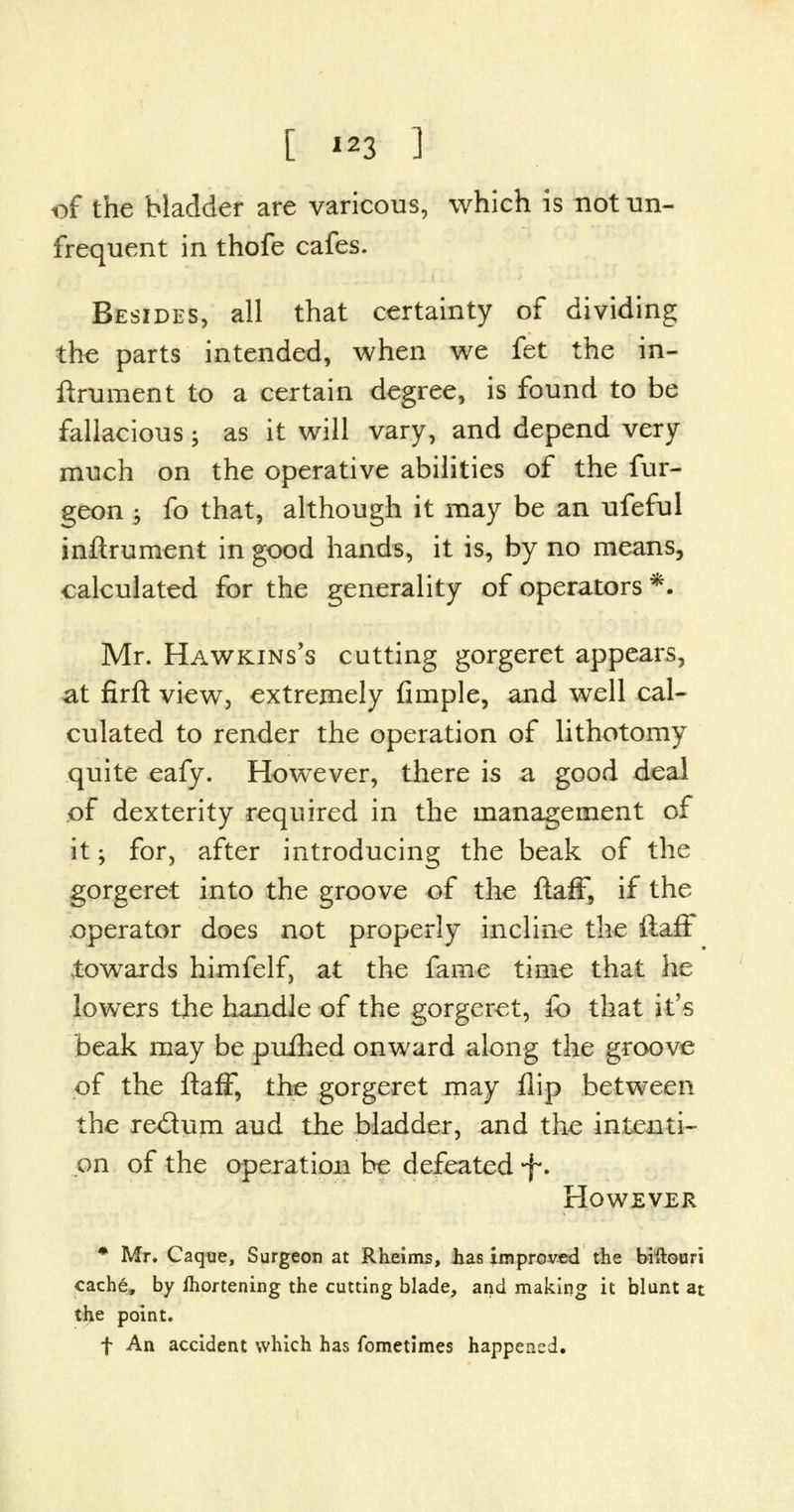 of the bladder are varicous, which is not un- frequent in thofe cafes. Besides, all that certainty of dividing the parts intended, when we fet the in- ftrument to a certain degree, is found to be fallacious; as it will vary, and depend very much on the operative abilities of the fur- geon ^ fo that, although it may be an ufeful inftrument in good hands, it is, by no means, calculated for the generality of operators *. Mr. Hawkins's cutting gorgeret appears, at firft view, extremely fimple, and well cal- culated to render the operation of lithotomy quite eafy. However, there is a good deal of dexterity required in the management of it; for, after introducing the beak of the gorgeret into the groove of the ftaff, if the operator does not properly incline the ftaff towards himfelf, at the fame time that he lowers the handle of the gorgeret, fb that it's beak may be puihed onward along the groove of the ftaff, the gorgeret may flip between the re&um aud the bladder, and the intenti- on of the operation be defeated -f*. However * Mr. Caque, Surgeon at Rheims, has improved the biftouri cache, by Ihortening the cutting blade, and making it blunt at the point. f An accident which has fometimes happened.