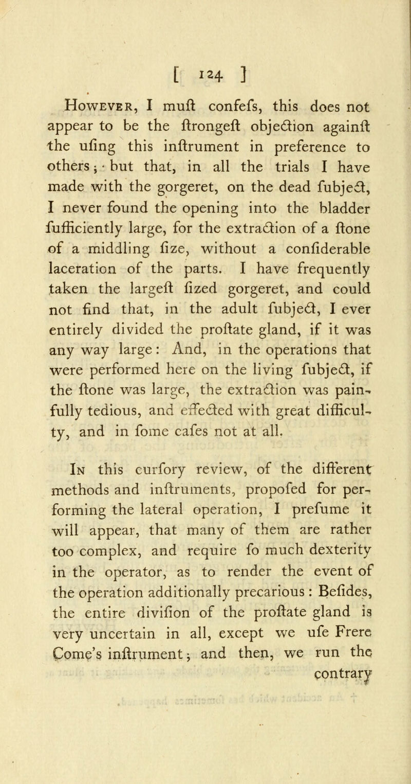 [ **4 3 However, I muft confefs, this does not appear to be the ftrongeft objection againft the ufing this inftrument in preference to others ; - but that, in all the trials I have made with the gorgeret, on the dead fubje£t, I never found the opening into the bladder fufficiently large, for the extraction of a flone of a middling fize, without a confiderable laceration of the parts. I have frequently taken the largeft fized gorgeret, and could not find that, in the adult fubjed, I ever entirely divided the proftate gland, if it was any way large: And, in the operations that were performed here on the living fubje£t, if the ftone was large, the extraction was pain- fully tedious, and efFe&ed with great difficul- ty, and in fome cafes not at all. In this curfory review, of the different methods and inftruments, propofed for per- forming the lateral operation, I prefume it will appear, that many of them are rather too complex, and require fo much dexterity in the operator, as to render the event of the operation additionally precarious : Befides, the entire divifion of the proftate gland is very uncertain in all, except we ufe Frere Gome's inftrument > and then, we run the contrary