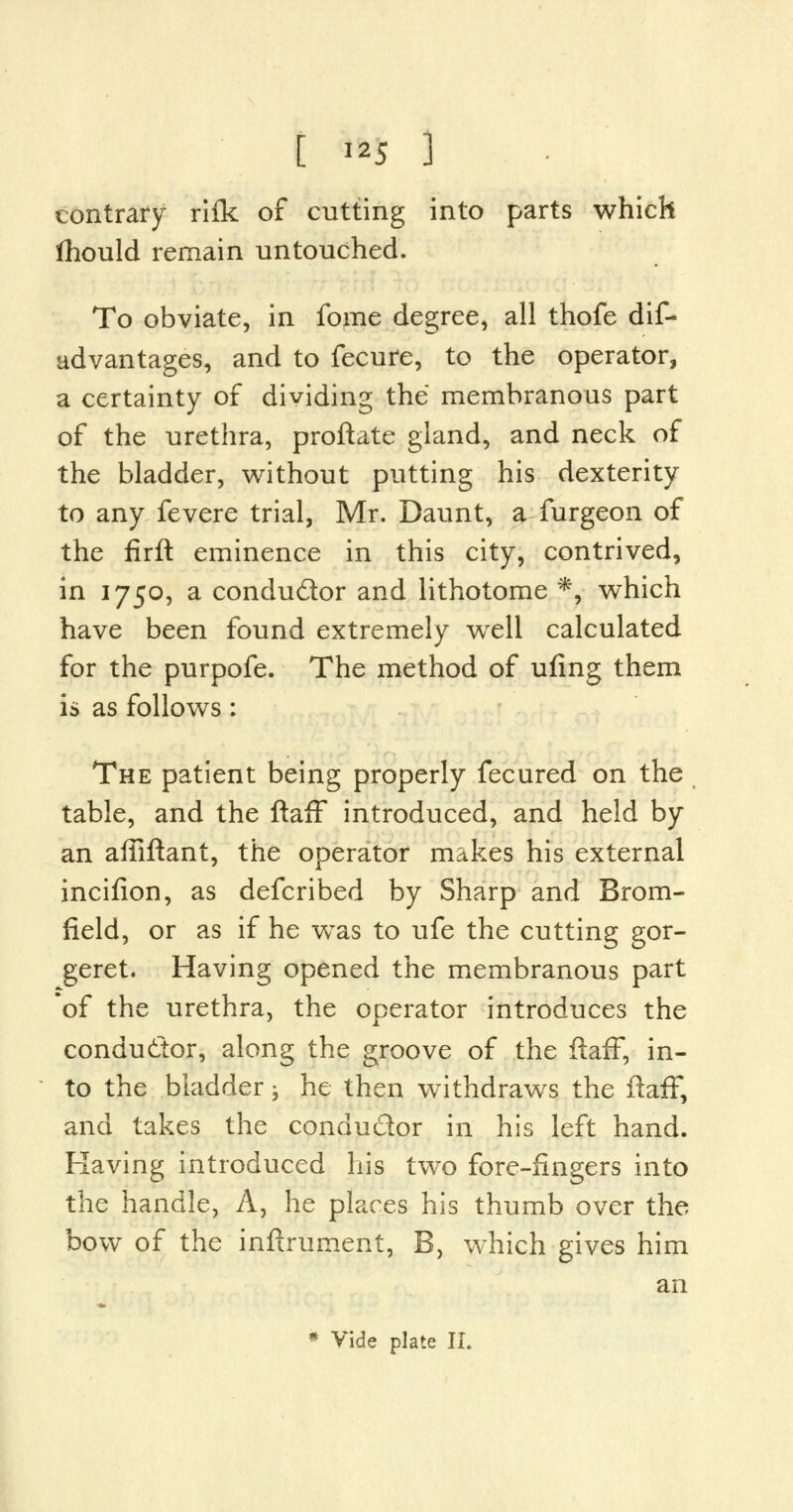 contrary rifk of cutting into parts which fhould remain untouched. To obviate, in fome degree, all thofe dis- advantages, and to Secure, to the operator, a certainty of dividing the membranous part of the urethra, proftate gland, and neck of the bladder, without putting his dexterity to any fevere trial, Mr. Daunt, a furgeon of the firft eminence in this city, contrived, in 1750, a condu&or and lithotome *, which have been found extremely well calculated for the purpofe. The method of ufing them is as follows: The patient being properly fecured on the table, and the ftaff introduced, and held by an affiftant, the operator makes his external incifion, as defcribed by Sharp and Brom- field, or as if he was to ufe the cutting gor- geret. Having opened the membranous part *of the urethra, the operator introduces the conductor, along the groove of the ftaff, in- to the bladder; he then withdraws the ftaff, and takes the conductor in his left hand. Having introduced his two fore-fingers into the handle, A, he places his thumb over the bow of the inftrument, B, which gives him an * Vide plate II.