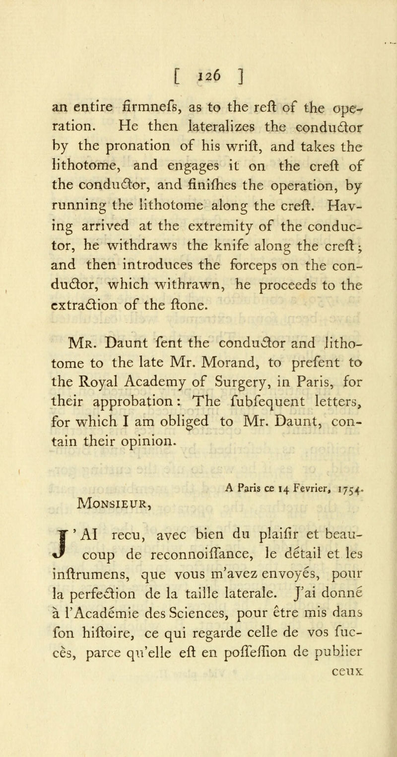 an entire firmnefs, as to the reft of the ope- ration. He then lateralizes the conductor by the pronation of his wrift, and takes the lithotome, and engages it on the creft of the conductor, and finifhes the operation, by- running the lithotome along the creft. Hav- ing arrived at the extremity of the conduc- tor, he withdraws the knife along the creft; and then introduces the forceps on the con- ductor, which withrawn, he proceeds to the extraction of the ftone. Mr. Daunt fent the conductor and litho- tome to the late Mr, Morand, to prefent to the Royal Academy of Surgery, in Paris, for their approbation: The fubfequent letters, for which I am obliged to Mr. Daunt, con- tain their opinion. A Paris ce 14 Fevrier, 1754. Monsieur, J'AI recu, avec bien du plaifir et beau- coup de reconnoiffance, le detail et les inftrumens, que vous m'avez envoyes, pour la perfection de la taille laterale. J'ai donne a l'Academie des Sciences, pour etre mis dans fon hiftoire, ce qui regarde celle de vos fuc- ces, parce qu'elle eft en poffeffion de publier ceux