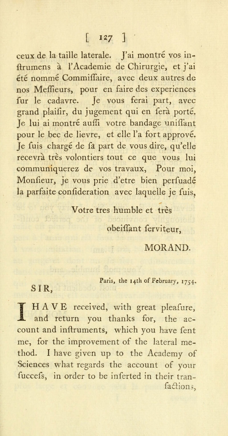 ceux de la taille laterale. J'ai montre vos in- ftrumens a TAcademie de Chirurgie, et j'ai ete nomme CommifTaire, avec deux autres de nos MefFieurs, pour en faire des experiences fur le cadavre. Je vous ferai part, avec grand plaifir, du jugement qui en fera porte. Je lui ai montre auffi votre bandage unifTant pour le bee de lievre, et elle Fa fort approve. Je fuis charge de fa part de vous dire, qu'elle recevra tres volontiers tout ce que vous lui communiquerez de vos travaux, Pour moi, Monfieur, je vous prie d'etre bien perfuade la parfaite confideration avec laquelle je fuis, Votre tres humble et tres obeiffant ferviteur, MORAND. Paris, the 14th of February, 1754. SIR, IH A V E received, with great pleafure, and return you thanks for, the ac- count and inftruments, which you have fent me, for the improvement of the lateral me- thod. I have given up to the Academy of Sciences what regards the account of your fuccefs, in order to be inferted in their tran- faflions.