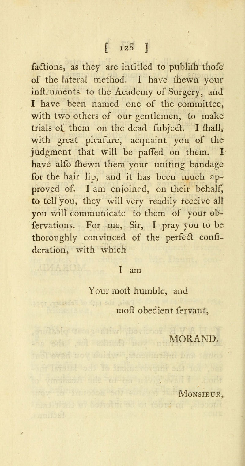 fa&ions, as they are intitled to ptiblifh thofe of the lateral method. I have fhewn your inftruments to the Academy of Surgery, arid I have been named one of the committee, with two others of our gentlemen, to make trials of them on the dead fubjec~t. I fhall, with great pleafure, acquaint you of the judgment that will be paffed on them. I have alfo fhewn them your uniting bandage for the hair lip, and it has been much ap- proved of. I am enjoined, on their behalf, to tell you, they will very readily receive all you will communicate to them of your ob- fervations. For me, Sir, I pray you to be thoroughly convinced of the perfect consi- deration, with which I am Your moft humble, and moft obedient fervant, MORAND. MoNSIEUK,