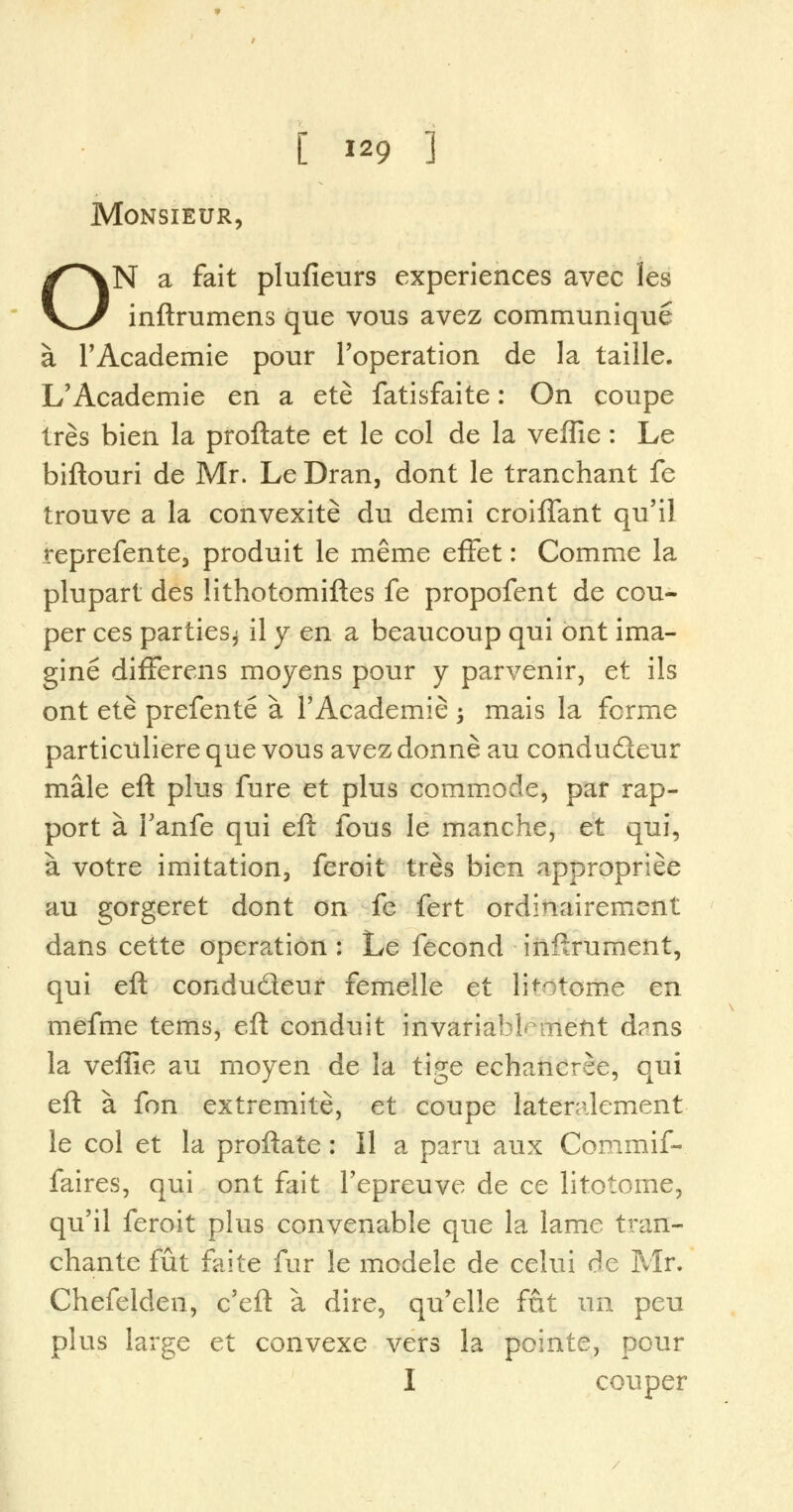 Monsieur, ON a fait plufieurs experiences avec les inftrumens que vous avez communique a l'Academie pour l'operation de la taille. L'Academie en a ete fatisfaite: On coupe Ires bien la proftate et le col de la veflie: Le biftouri de Mr. LeDran, dont le tranchant fe trouve a la convexite du demi croiffant qu'il reprefente, produit le meme effet: Comme la plupart des lithotomiftes fe propofent de cou- per ces parties^ il y en a beaucoup qui ont ima- gine difFerens moyens pour y parvenir, et ils ont ete prefente a l'Academie \ mais la forme particuliere que vous avez donne au condu£teur male eft plus fure et plus commode, par rap- port a 1'anfe qui eft fous le manche, et qui, a votre imitation, feroit tres bien appropriee au gorgeret dont on fe fert ordinairement dans cette operation : Le fecond inftrument, qui eft condudeur femelle et li^otome en mefme terns, eft conduit invariablemetit d?ns la veffie au moyen de la tige echancrse, qui eft a fon extremite, et coupe latenilement le col et la proftate : II a paru aux Commif- faires, qui ont fait Tepreuve de ce litotome, qu'il feroit plus convenable que la lame tran- chante fut faite fur le modele de celui de Mr. Chefelden, c'eft a dire, qu'elle fat un peu plus large et convexe vers la pointe, pour I couper