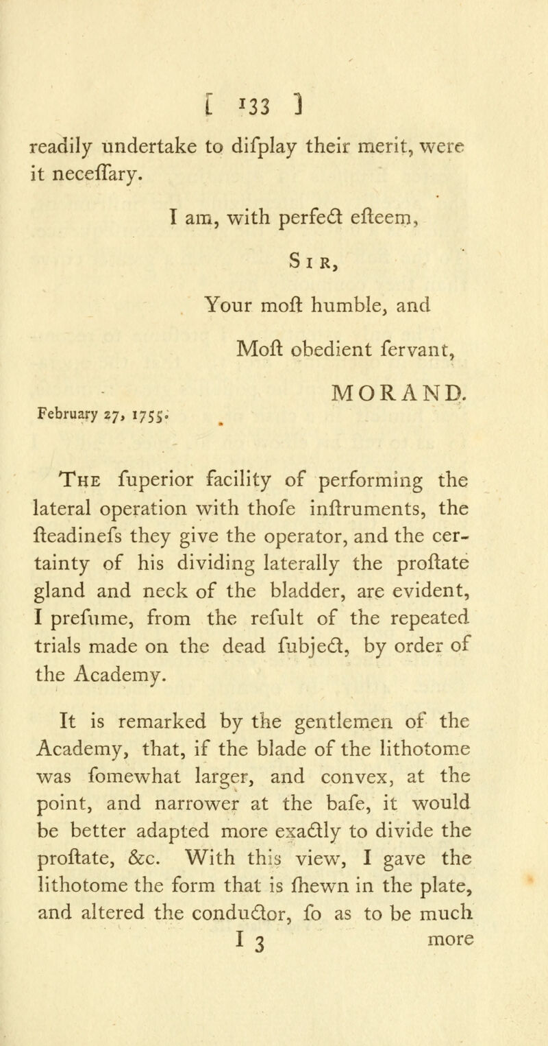 [ *33 1 readily undertake to difplay their merit, were it neceflary. I am, with perfed efteem, Sir, Your moft humble, and Moft obedient fervant, MORAND. February 27, 1755. The fuperior facility of performing the lateral operation with thofe inftruments, the fteadinefs they give the operator, and the cer- tainty of his dividing laterally the proftate gland and neck of the bladder, are evident, I prefume, from the refult of the repeated trials made on the dead fubjed, by order of the Academy. It is remarked by the gentlemen of the Academy, that, if the blade of the lithotome was fomewhat larger, and convex, at the point, and narrower at the bafe, it would be better adapted more exadly to divide the proftate, &c. With this view, I gave the lithotome the form that is fhewn in the plate, and altered the condu&or, fo as to be much