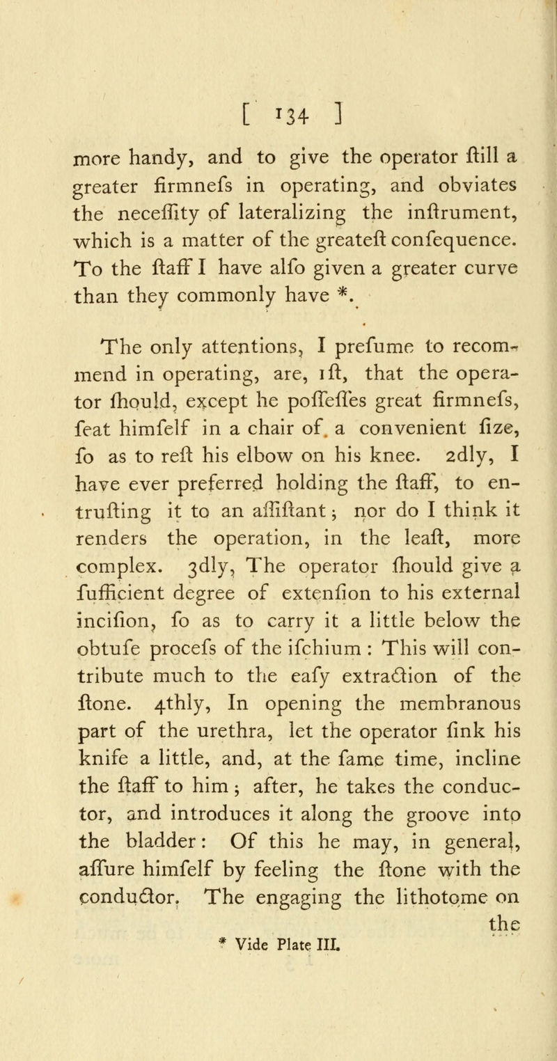 more handy, and to give the operator ftill a greater firmnefs in operating, and obviates the neceffity of lateralizing the inftrument, which is a matter of the greateft confequence. To the ftaff I have alfo given a greater curve than they commonly have *. The only attentions, I prefume to recom- mend in operating, are, ift, that the opera- tor fhquld, except he poiTeftes great firmnefs, feat himfelf in a chair of. a convenient fize, fo as to reft his elbow on his knee. 2dly, I have ever preferred holding the ftaff, to en- trufting it to an affiftant; nor do I think it renders the operation, in the leaft, more complex. 3dly, The operator fhould give $. fufEcient degree of extenfion to his external incifion? fo as to carry it a little below the obtufe procefs of the ifchium : This will con- tribute much to the eafy extraction of the ftone. 4thly, In opening the membranous part of the urethra, let the operator fink his knife a little, and, at the fame time, incline the ftaff to him; after, he takes the conduc- tor, and introduces it along the groove into the bladder: Of this he may, in general, affure himfelf by feeling the ftone with the condu&or. The engaging the lithotome on the * Vide Plate III.