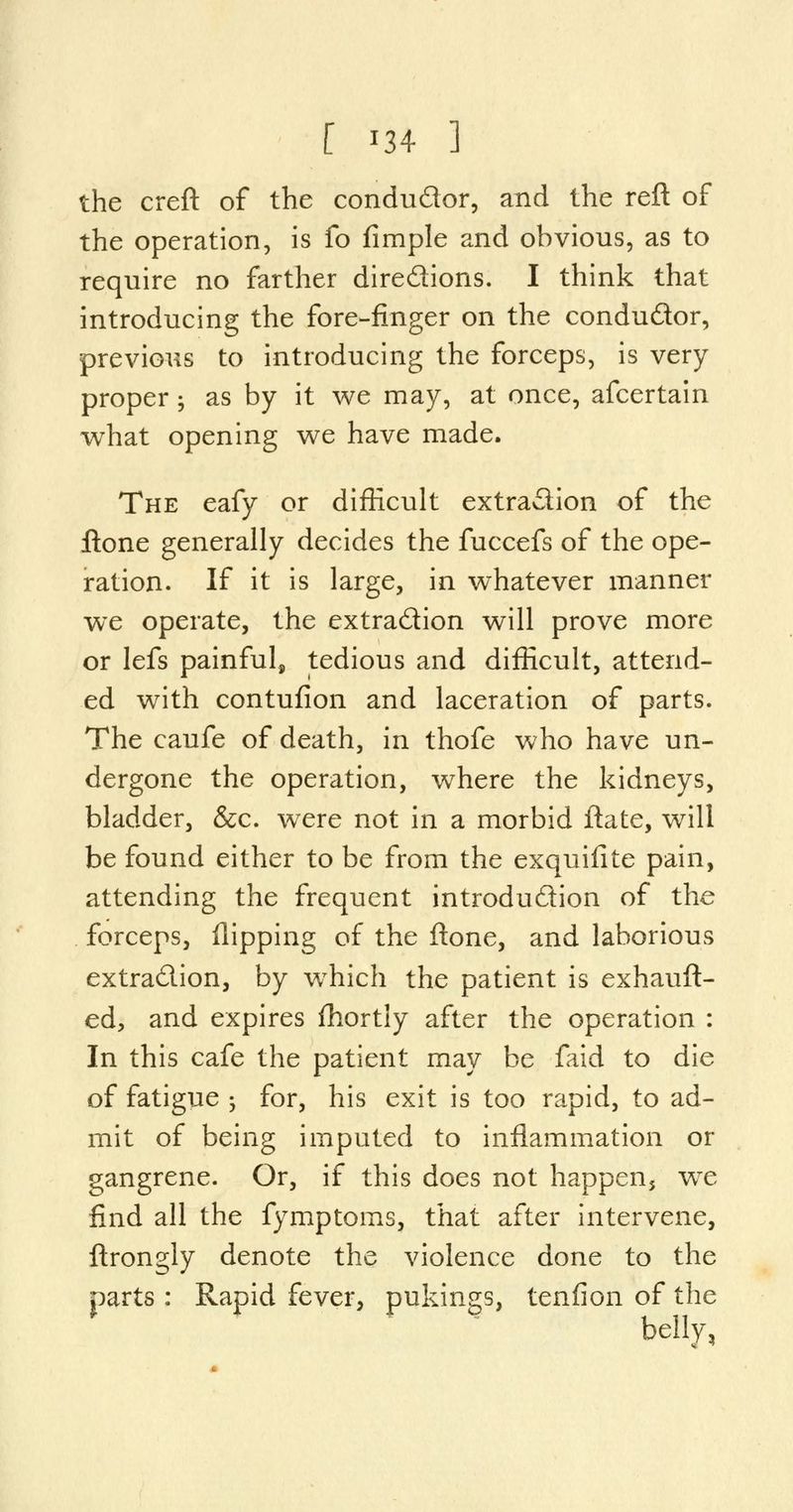 the creft of the condu&or, and the reft of the operation, is fo fimple and obvious, as to require no farther dire&ions. I think that introducing the fore-finger on the condu&or, previous to introducing the forceps, is very proper; as by it we may, at once, afcertain what opening we have made. The eafy or difficult extraction of the ftone generally decides the fuccefs of the ope- ration. If it is large, in whatever manner we operate, the extradion will prove more or lefs painful, tedious and difficult, attend- ed with contufion and laceration of parts. The caufe of death, in thofe who have un- dergone the operation, where the kidneys, bladder, &c. were not in a morbid ftate, will be found either to be from the exquifite pain, attending the frequent introduction of the forceps, flipping of the ftone, and laborious extra&ion, by wThich the patient is exhauft- ed, and expires fhortly after the operation : In this cafe the patient may be faid to die of fatigue ; for, his exit is too rapid, to ad- mit of being imputed to inflammation or gangrene. Or, if this does not happen, we find all the fymptoms, that after intervene, ftrongly denote the violence done to the parts : Rapid fever, pukings, tenfion of the belly,
