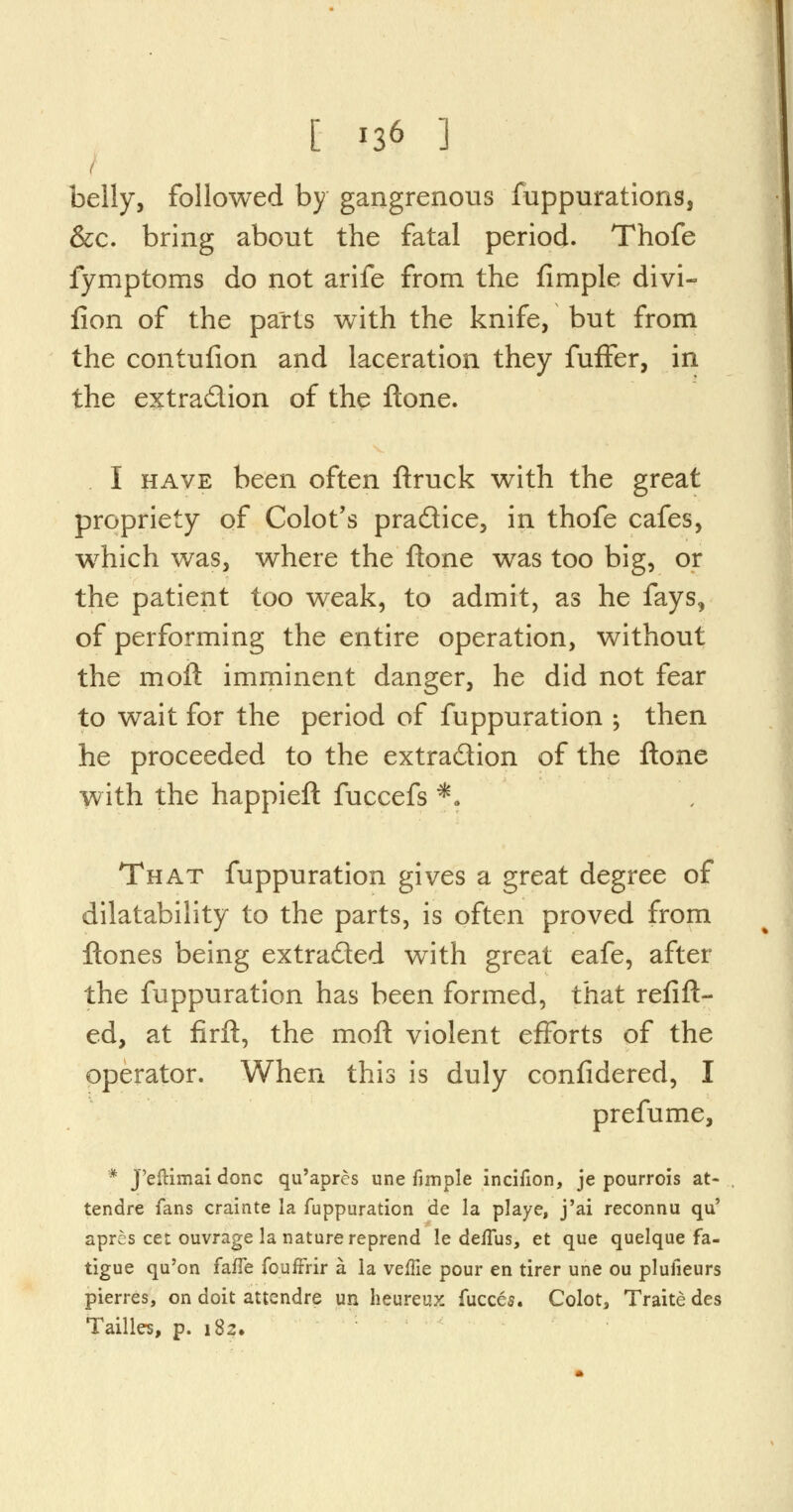 belly, followed by gangrenous fuppurations, &c. bring about the fatal period. Thofe fymptoms do not arife from the fimple divi- flon of the parts with the knife, but from the contufion and laceration they fuffer, in the extradion of the ftone. I have been often ftruck with the great propriety of Colot's pradice, in thofe cafes, which was, where the ftone was too big, or the patient too weak, to admit, as he fays, of performing the entire operation, without the moft imminent danger, he did not fear to wait for the period of fuppuration ; then he proceeded to the extraction of the ftone with the happieft fuccefs *» That fuppuration gives a great degree of dilatability to the parts, is often proved from ftones being extraded with great eafe, after the fuppuration has been formed, that refitt- ed, at firft, the moft violent efforts of the operator. When this is duly confidered, I prefume, * J'eftimai done qu'apres une fimple incifion, je pourrois at- tendre fans crainte la fuppuration de la playe, j'ai reconnu qu' aprcs cet ouvrage la nature reprend le deffus, et que quelque fa- tigue qu'on fafle fouffrir a la veffie pour en tirer une ou plufieurs pierres, on doit attendre un heureux fucces. Colot, Traite des Tallies, p. 182.