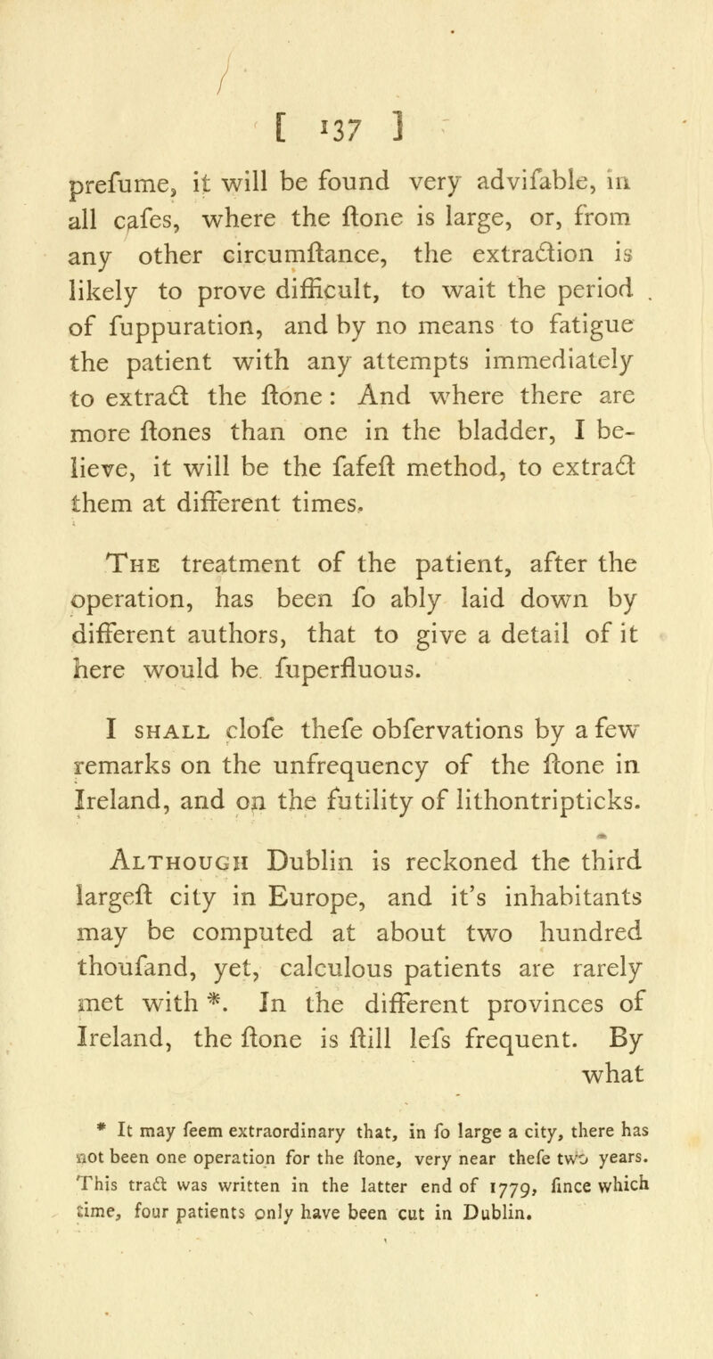 prefume, it will be found very advifable, in all c^fes, where the ftone is large, or, from any other circumftance, the extraction is likely to prove difficult, to wait the period . of fuppuration, and by no means to fatigue the patient with any attempts immediately to extrad the ftone: And where there are more ftones than one in the bladder, I be- lieve, it will be the fafeft method, to extrad them at different times. The treatment of the patient, after the operation, has been fo ably laid down by different authors, that to give a detail of it here would be fuperfluous. I shall clofe thefe obfervations by a few~ remarks on the unfrequency of the ftone in Ireland, and oji the futility of lithontripticks. Although Dublin is reckoned the third largeft city in Europe, and it's inhabitants may be computed at about two hundred thoufand, yet, calculous patients are rarely met with *. In the different provinces of Ireland, the ftone is ftill lefs frequent. By what * It may feem extraordinary that, in fo large a city, there has wot been one operation for the ftone, very near thefe two years. This tract was written in the latter end of 1779, fince which time, four patients only have been cut in Dublin.