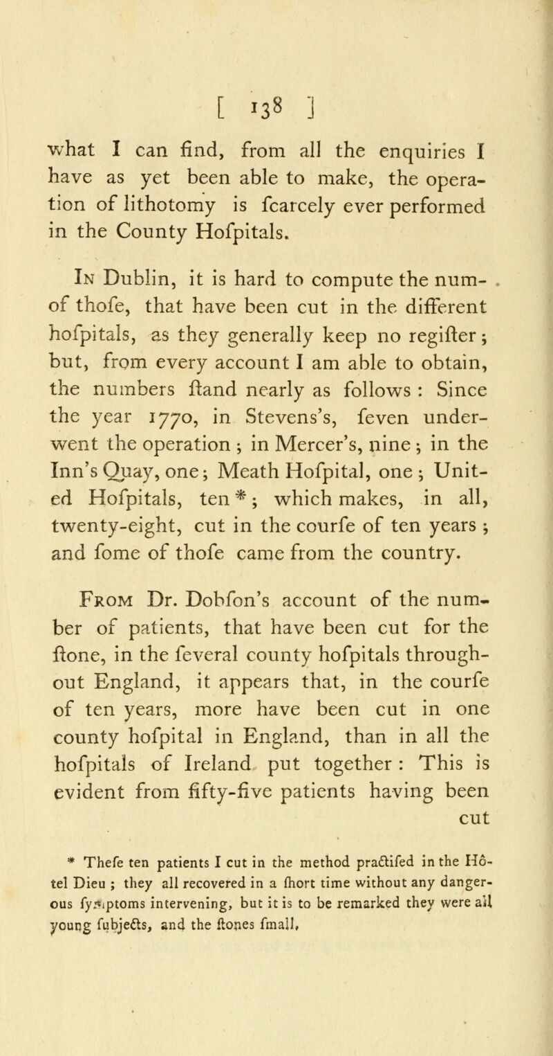 [ '38 1 what I can find, from all the enquiries I have as yet been able to make, the opera- tion of lithotomy is fcarcely ever performed in the County Hofpitals. In Dublin, it is hard to compute the num- of thofe, that have been cut in the different hofpitals, as they generally keep no regifter; but, from every account I am able to obtain, the numbers ftand nearly as follows : Since the year 1770, in Stevens's, feven under- went the operation ; in Mercer's, nine ; in the Inn's Quay, one; Meath Hofpital, one; Unit- ed Hofpitals, ten *; which makes, in all, twenty-eight, cut in the courfe of ten years ; and fome of thofe came from the country. From Dr. Dobfon's account of the num- ber of patients, that have been cut for the ftone, in the feveral county hofpitals through- out England, it appears that, in the courfe of ten years, more have been cut in one county hofpital in England, than in all the hofpitals of Ireland put together : This is evident from fifty-five patients having been cut * Thefe ten patients I cut in the method pradtifed in the Ho- tel Dieu ; they all recovered in a fhort time without any danger- ous fy5iptoms intervening, but it is to be remarked they were ail young fubje&s, and the ftones fmaU,