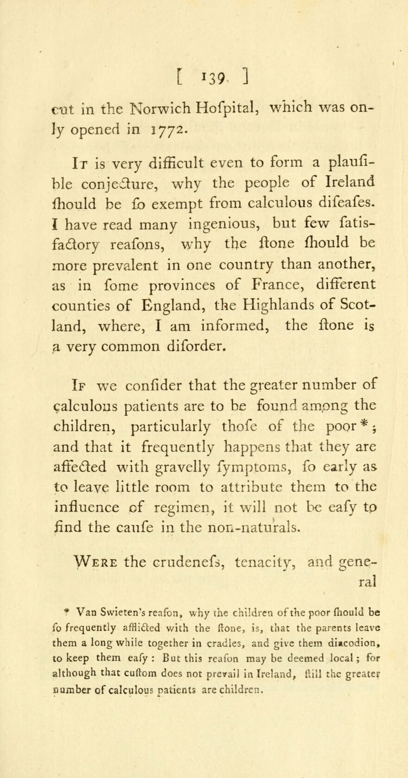 cut in the Norwich Hofpital, which was on- ly opened in 3772. It is very difficult even to form a plaufi- ble conjecture, why the people of Ireland fhould be fo exempt from calculous difeafes. I have read many ingenious, but few fatis- fa&ory reafons, why the ftone fhould be more prevalent in one country than another, as in fome provinces of France, different counties of England, the Highlands of Scot- land, where, I am informed, the ftone is a very common diforder. If we confider that the greater number of calculous patients are to be found among the children, particularly thofe of the poor*; and that it frequently happens that they are affe&ed writh gravelly fymptoms, fo early as to leave little room to attribute them to the influence of regimen, it will not be eafy tp find the caufe in the non-naturals. Were the crudenefs, tenacity, and gene- ral * Van Swieten's reafon, why the children of the poor mould be fo frequently afflicted with the ftone, is, that the parents leave them a long while together in cradles, and give them diacodion, to keep them eafy: But this reafon maybe deemed local; for although that cuftom does not prevail in Ireland, dill the greater number of calculous patients are children.
