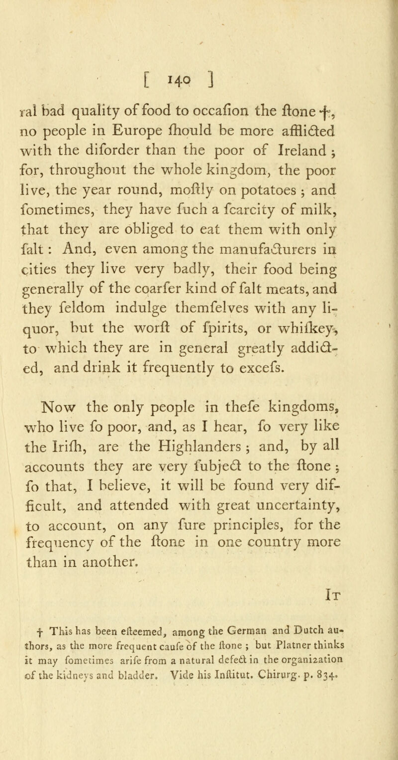 [ M-9 ] ral bad quality of food to occafion the ftone «f?, no people in Europe fhould be more afflided with the diforder than the poor of Ireland ; for, throughout the whole kingdom, the poor live, the year round, moftly on potatoes \ and fometimes, they have fuch a fcarcity of milk, that they are obliged to eat them with only fait: And, even among the manufa&urers in cities they live very badly, their food being generally of the coarfer kind of fait meats, and they feldom indulge themfelves with any li- quor, but the worft of fpirits, or whifkey, to which they are in general greatly addict- ed, and drink it frequently to excefs. Now the only people in thefe kingdoms, who live fo poor, and, as I hear, fo very like the Irifh, are the Highlanders ; and, by all accounts they are very fubjed to the ftone ; fo that, I believe, it will be found very dif- ficult, and attended with great uncertainty, to account, on any fure principles, for the frequency of the ftone in one country more than in another. It f This has been efteemed, among the German and Dutch au- thors, as the more frequent caufe of the ftone ; but Platner thinks it may fometimes arife from a natural defect in the organization of the kidneys and bladder. Vide his Inllitut. Chirurg. p. 834.