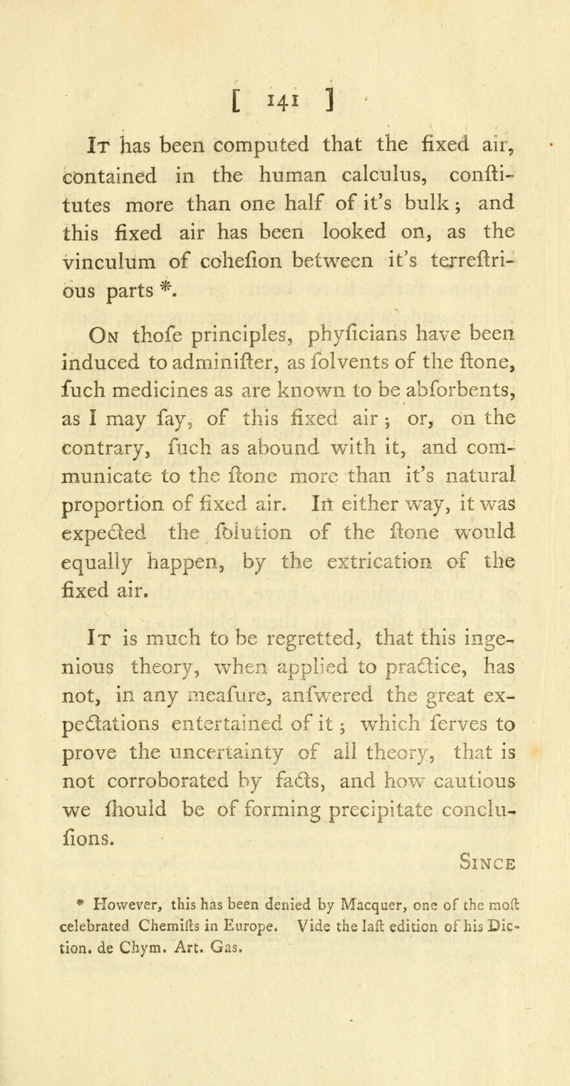 It has been computed that the fixed air, contained in the human calculus, confti- tutes more than one half of it's bulk; and this fixed air has been looked on, as the vinculum of cohefion between it's terreftri- ous parts *. On thofe principles, phyficians have been induced to adminifter, as folvents of the ftone, fuch medicines as are known to be abforbents, as I may fay, of this fixed air ; or, on the contrary, ftich as abound with it, and com- municate to the ftone more than it's natural proportion of fixed air. In either way, it was expeded the foiuiion of the ftone wrould equally happen, by the extrication of the fixed air. It is much to be regretted, that this inge- nious theory, when applied to pradice, has not, in any meafure, anfwered the great ex- peditions entertained of it -, which ferves to prove the uncertainty of all theory, that is not corroborated by fads, and how cautious we ftiould be of forming precipitate conclu- fions. Since * However, this has been denied by Macquer, one of the mod celebrated Chemifts in Europe. Vide the laft edition of his Dic- tion, de Chym. Art. Gas.