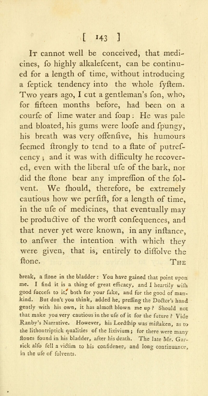 It cannot well be conceived, that medi- cines, fo highly alkalefcent, can be continu- ed for a length of time, without introducing a feptick tendency into the whole fyftem. Two years ago, I cut a gentleman's fon, who, for fifteen months before, had been on a courfe of lime water and foap : He was pale and bloated, his gums were loofe and fp'ungy, his breath was very oiFenfive, his humours feemed ftrongly to tend to a ftate of putref- cency ; and it was with difficulty he recover- ed, even with the liberal ufe of the bark, nor did the ftone bear any impreffion of the fol- vent. We fhould, therefore, be extremely cautious how we perfift, for a length of time, in the ufe of medicines, that eventually may be productive of the worft confequences, and that never yet were known, in any inftance, to anfwer the intention with which they were given, that is, entirely to diffolve the ftone. The break, a ftone in the bladder : You have gained that point upon me. I find it is a thing of great efficacy, and I heartily wifh good fuccefs to it, both for your fake, and for the good of man- kind. But don't you think, added he, preffing the Do&or's hand gently with his own, it has almoil blown me up ? Should not that make you very cautious in the ufe of it for the future ? Vide Ranby's Narrative. However, his Lordfhip was miitaken, as to the lithontriptick qualities of the lixivium; for there were many flones found in his bladder, after his death. The late Mr. Gar- rick alfo fell a victim to his confidence, and long continuance, in the ufe of folvents.