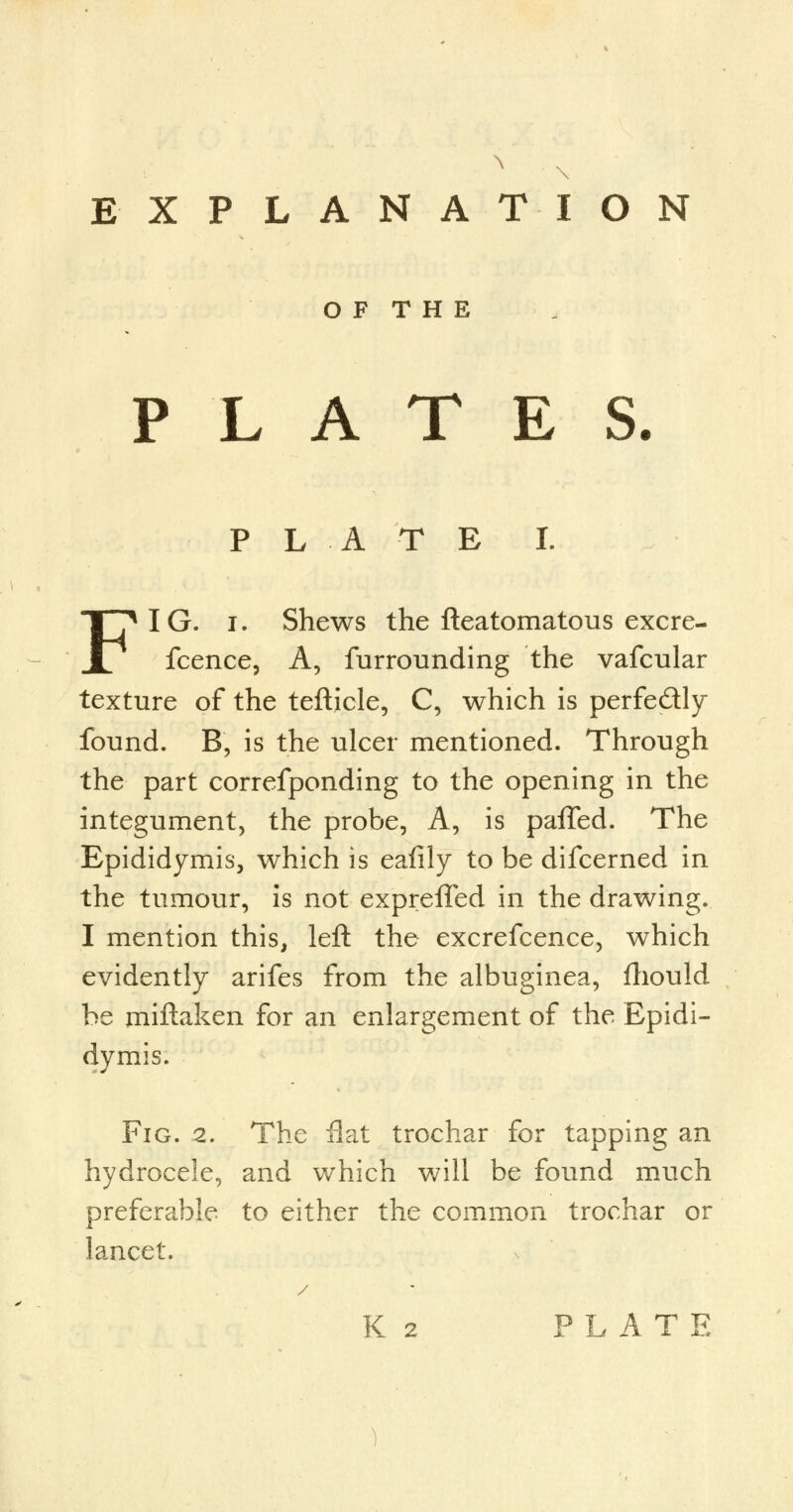 \ EXPLANATION O F T H E PLATES. P L A T E I. FIG. i. Shews the fteatomatous excre- fcence, A, furrounding the vafcular texture of the tefticle, C, which is perfectly found. B, is the ulcer mentioned. Through the part correfponding to the opening in the integument, the probe, A, is paffed. The Epididymis, which is eafily to be difcerned in the tumour, is not exprelled in the drawing. I mention this, left the excrefcence, which evidently arifes from the albuginea, fhould be miftaken for an enlargement of the Epidi- dymis. Fig. 2. The flat trochar for tapping an hydrocele, and which will be found much preferable to either the common trochar or lancet. K 2 PLATE