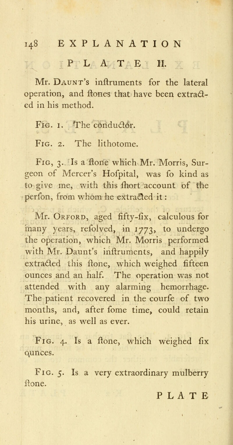 PLATE II. Mr. Daunt's inftruments for the lateral operation, and ftones that have been extract- ed in his method. Fig. i. The conduddr. Fig. 2. The lithotome. Fig, 3. Is a ftone which Mr. Morris, Sur- geon of Mercer's Hofpital, was fo kind as to give me, with this fhort account of the perfon, from whom he extracted it: Mr. Orford, aged fifty-fix, calculous for inany years, refolved, in 1773, to undergo the operation, which Mr. Morris performed with Mr. Daunt's inftruments, and happily extraded this ftone, which weighed fifteen ounces and an half. The operation was not attended with any alarming hemorrhage. The patient recovered in the courfe of two months, and, after fome time, could retain his urine, as well as ever. Fig. 4. Is a ftone, which weighed fix qunces. Fig. 5. Is a very extraordinary mulberry ftone. PLATE