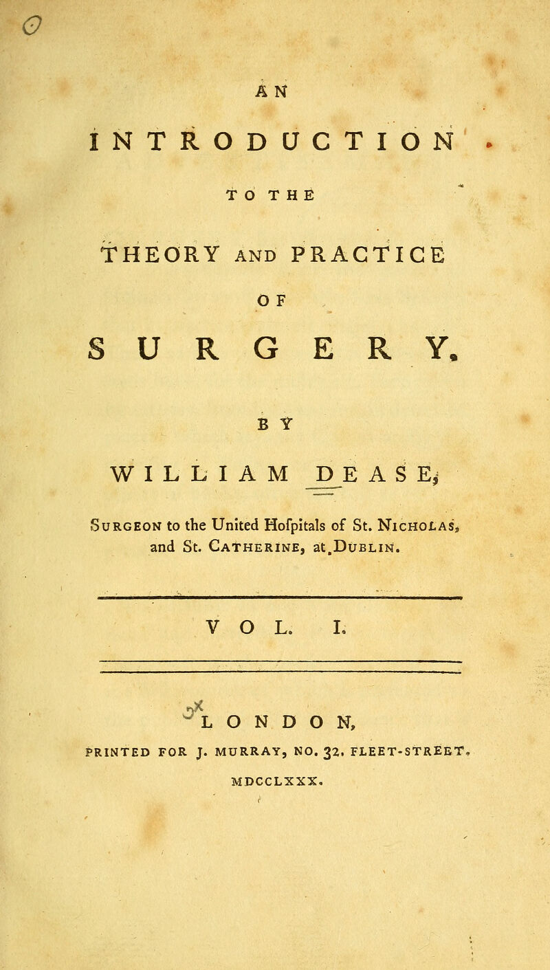 o AN INTRODUCTION T O T H E THEORY AND PRACTICE O F SURGERY. B f WILLIAM D^E A S E^ Surgeon to the United Hofpitals of St. Nicholas, and St. Catherine, at.Dublin. VOL. L ^-L O N D O N, PRINTED FOR J. MURRAY, NO. 32. FLEET-STREET, MDCCLXXX.