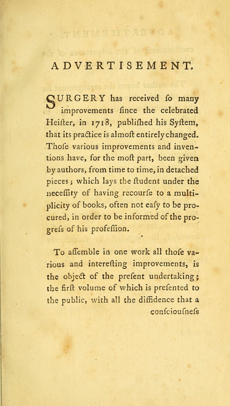 ADVERTISEMENT, QURGERY has received fo many improvements fince the celebrated Heifter, in 1718, publifhed his Syflem, that its pradice is almoft entirely changed. Thofe various improvements and inven- tions have, for the mofl part, been given by authors, from time to time, in detached pieces; which lays the ftudent under the neceffity of having recourfe to a multi- plicity of books, often not eafy to be pro- cured, in order to be informed of the pro- grefs of his profefiion. To afTemble in one v^ork all thofe va- rious and interefting improvements, is the objedt of the prefent undertaking; the firft volume of vi^hich is prefented to the public, with all the diffidence that a confcioufnefs