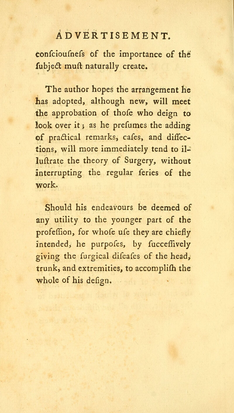 confcioufnefs of the importance of thi fubje(5t muft naturally create. The author hope$ the arrangement he has adopted, although new, will meet the approbation of thofe who deign to look Over it; as he prefumes the adding of practical remarks, cafes, and diffec- tions, will more immediately tend to il- luftrate the theory of Surgery, without interrupting the regular feries of the work. Should his endeavours be deemed of any utility to the younger part of the profeffion, for whofe ufe they are chiefly intended, he purpofes, by fucceflively giving the furgical difeafes of the head^ trunk, and extremities, to accomplifh the whole of his defign.