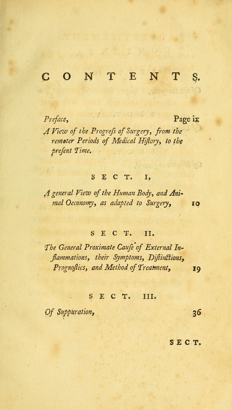 Preface, Page 13? ji View of the Progrefs of Surgery ^ from the remoter Periods of Medical Hijlory, to th$ prefent Time, g E C T. I, ^4 general View of the Human Body, and Ani mal 0economy, as adapted to Surgeryy ip 3 E C T. 11. ^he General Proximate Caufe of External In- Jlammations, their Symptoms, JDiJiinSiionSf P'fOgnoJiics, and Method of'TreaMenty 19 SECT. III. Of Suppurationf 36 SECT,