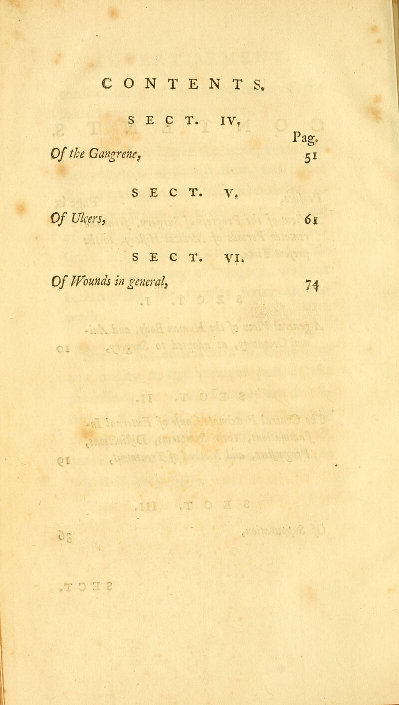 CONTENTS. SECT. Of the Gangrene, IV, Pag. 5^ SECT. V, Of UlcerSy 6i SECT. VI. Of Wounds in general, ja