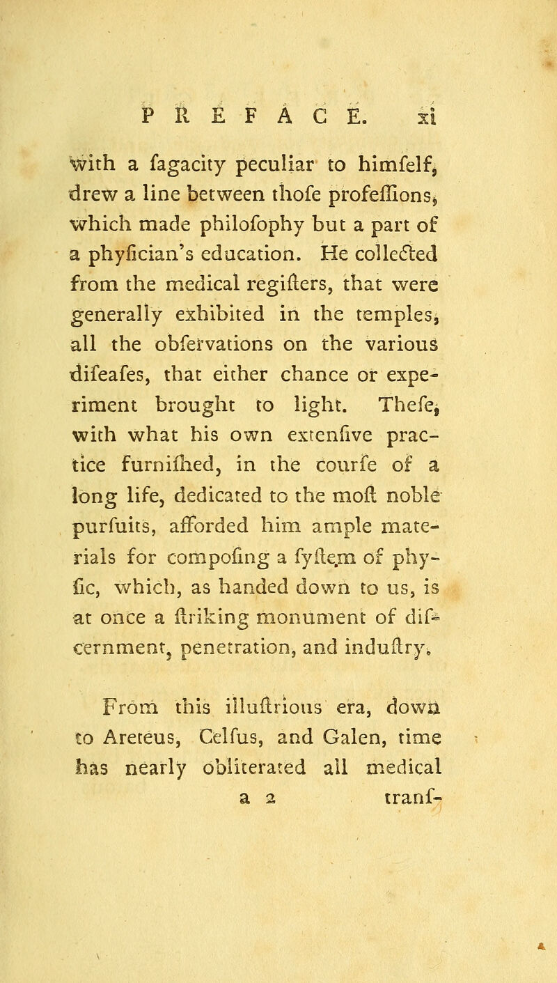 with a fagacity peculiar to himfelfj drew a line between tliofe profeilionsj which made philofophy but a part of a phyfician's education. He collefted from the medical regiilers, that were generally exhibited in the templesi all the obfervations on the various difeafes, that either chance or expe- riment brought to light. Thefej with what his own extenfive prac- tice furnilhedj in the courfe of a long life, dedicated to the mofl noble purfuits, afforded him ample mate- rials for compoling a fyite.m of phy- lie, which, as handed down to us, is at once a Uriking monument of dif^ cernmentj penetration, and induHry^ From this illaHrious era, dowii to Areteus, Celfus, and Galen, time has nearly obliterated all medical a 2 tranf-