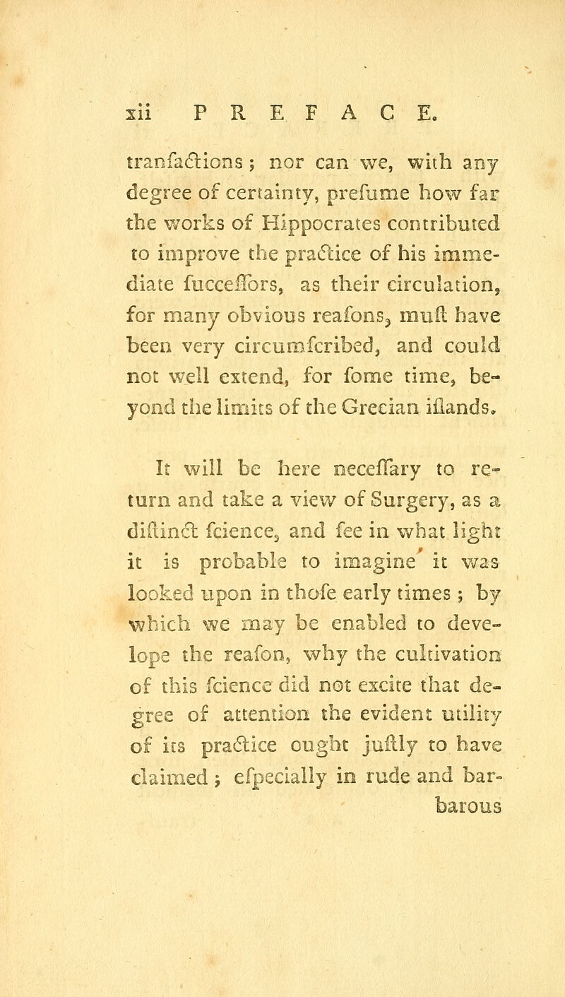 tranfaflions ; nor can we, with any degree of certainty, prefume bow far the works of Hippocrates contributed to improve the practice of his imme- diate fuccelfors, as their circulation, for many obvious reafons^ muil have been very circurofcribedj and could not well extend, for fome time, be- yond tiie limits of the Grecian ifiands. It will be here neceffary to re- turn and take a view of Surgery, as a di(lin<5l fciencCj and fee in what light it is probable to imagine it v/as looked upon in thofe early times ; by which we may be enabled to deve- lope the reafoDs why the cultivation of this fcience did not excite that de- gree of attention the evident utility of its pra6lice ought juilly to have claimed ; efpeclally in rude and bar- barous