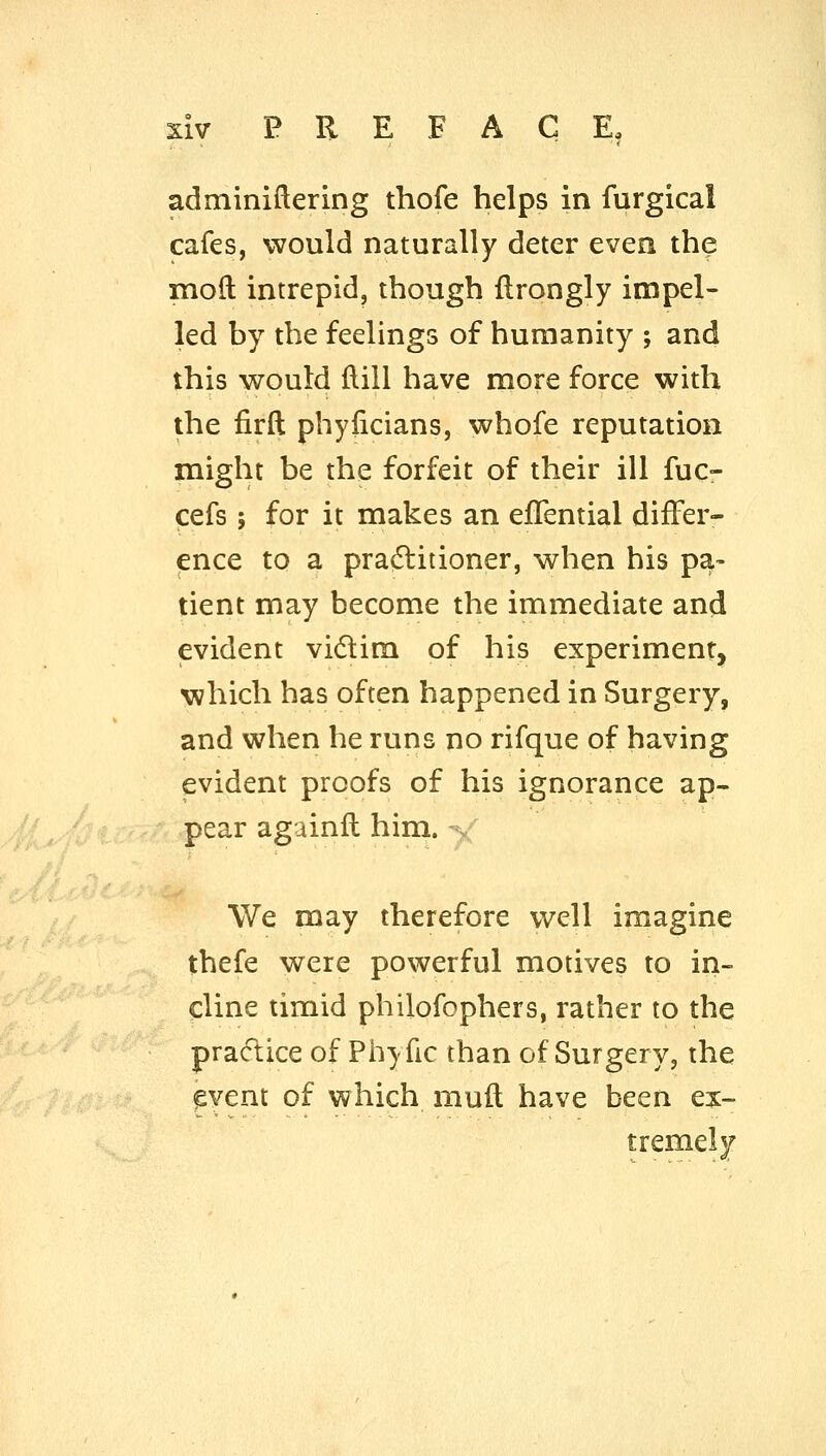 adminiflering thofe helps in furgical cafes, would naturally deter even the moft intrepid, though flrongly impel- led by the feelings of humanity ; and this would flill have more force with the firft phylicians, whofe reputation might be the forfeit of their ill fuc- cefs; for it makes an eflential differ- ence to a pradlitioner, when his pa- tient may become the immediate and evident vidlira of his experiment, which has often happened in Surgery, and when he runs no rifque of having evident proofs of his ignorance ap- pear againll him. . We may therefore well imagine thefe were powerful motives to in- cline timid philofophers, rather to the practice of Phyfic than of Surgery, the ^vent of which muft have been ex- ti